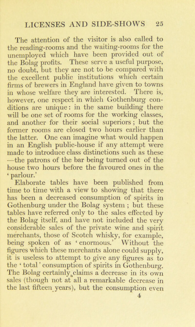 The attention of the visitor is also called to the reading-rooms and the waiting-rooms for the unemployed which have been provided out of the Bolag profits. These serve a useful purpose, no doubt, but they are not to be compared with the excellent public institutions which certain firms of brewers in England have given to towns in whose welfare they are interested. There is, however, one respect in which Gothenburg con- ditions are unique: in the same building there will be one set of rooms for the working classes, and another for their social superiors ; but the former rooms are closed two hours earlier than the latter. One can imagine what would happen in an English public-house if any attempt were made to introduce class distinctions such as these —the patrons of the bar being turned out of the house two hours before the favoured ones in the ‘ parlour.’ Elaborate tables have been published from time to time with a view to showing that there has been a decreased consumption of spirits in Gothenburg under the Bolag system ; but these tables have referred only to the sales effected by the Bolag itself, and have not included the very considerable sales of the private wine and spirit merchants, those of Scotch whisky, for example, being spoken of as ‘ enormous.’ Without the figures which these merchants alone could supply, it is useless to attempt to give any figures as to the ‘ total ’ consumption of spirits in Gothenburg. The Bolag certainly^claims a decrease in its own sales (though not at all a remarkable decrease in the last fifteen years), but the consumption even 4