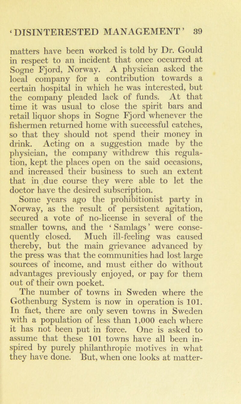 matters have been worked is told by Dr. Gould in respect to an incident that once occurred at Sogne Fjord, Norway. A physician asked the local company for a contribution towards a certain hospital in which he was interested, but the company pleaded lack of funds. At that time it was usual to close the spirit bars and retail liquor shops in Sogne Fjord whenever the fishermen returned home with successful catches, so that they should not spend their money in drink. Acting on a suggestion made by the physician, the company withdrew this regula- tion, kept the places open on the said occasions, and increased their business to such an extent that in due course they were able to let the doctor have the desired subscription. Some years ago the prohibitionist party in Norway, as the result of persistent agitation, secured a vote of no-license in several of the smaller towns, and the ‘ Samlags ’ were conse- quently closed. Much ill-feeling was caused thereby, but the main grievance advanced by the press was that the communities had lost large sources of income, and must either do without advantages previously enjoyed, or pay for them out of then- own pocket. The number of towns in Sweden where the Gothenburg System is now in operation is 101. In fact, there are only seven towns in Sweden with a population of less than 1,000 each where it has not been put in force. One is asked to assume that these 101 towns have all been in- spired by purely philanthropic motives in what they have done. But, when one looks at matter-