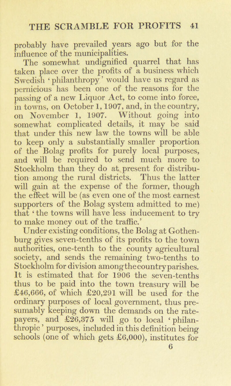 probably have prevailed years ago but for the influence of the municipalities. The somewhat undignified quarrel that has taken place over the profits of a business which Swedish ‘ philanthropy ’ would have us regard as pernicious has been one of the reasons for the passing of a new Liquor Act, to come into force, in towns, on October 1,1907, and, in the country, on November 1, 1907. Without going into somewhat complicated details, it may be said that under this new law the towns will be able to keep only a substantially smaller proportion of the Bolag profits for purely local purposes, and will be required to send much more to Stockholm than they do at present for distribu- tion among the rural districts. Thus the latter will gain at the expense of the former, though the effect will be (as even one of the most earnest supporters of the Bolag system admitted to me) that ‘ the towns will have less inducement to try to make money out of the traffic.’ Under existing conditions, the Bolag at Gothen- burg gives seven-tenths of its profits to the town authorities, one-tenth to the county agricultural society, and sends the remaining two-tenths to Stockholm for division among the country parishes. It is estimated that for 1906 the seven-tenths thus to be paid into the town treasury will be £46,666, of which £20,291 will be used for the ordinary purposes of local government, thus pre- sumably keeping down the demands on the rate- payers, and £26,375 will go to local ‘philan- thropic ’ purposes, included in this definition being schools (one of which gets £6,000), institutes for 6