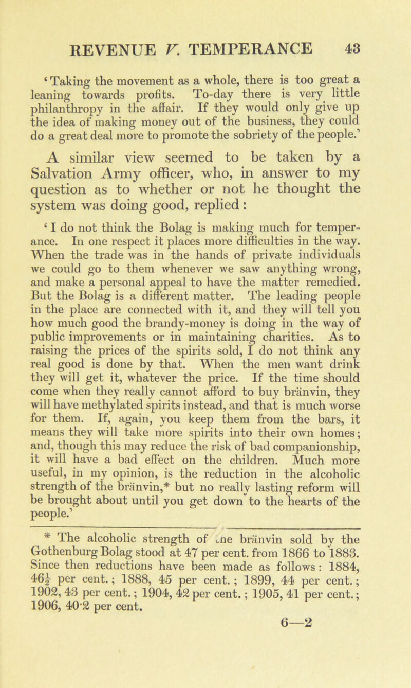 ‘ Taking the movement as a whole, there is too great a leaning towards profits. To-day there is very little philanthropy in the affair. If they would only give up the idea of making money out of the business, they could do a great deal more to promote the sobriety of the people.1 A similar view seemed to be taken by a Salvation Army officer, who, in answer to my question as to whether or not he thought the system was doing good, replied: ‘ I do not think the Bolag is making much for temper- ance. In one respect it places more difficulties in the way. When the trade was in the hands of private individuals we could go to them whenever we saw anything wi’ong, and make a personal appeal to have the matter remedied. But the Bolag is a different matter. The leading people in the place are connected with it, and they will tell you how much good the brandy-money is doing in the way of public improvements or in maintaining charities. As to raising the prices of the spirits sold, I do not think any real good is done by that. When the men want drink they will get it, whatever the price. If the time should come when they really cannot afford to buy branvin, they will have methylated spirits instead, and that is much worse for them. If, again, you keep them from the bars, it means they will take more spirits into their own homes; and, though this may reduce the risk of bad companionship, it will have a bad effect on the children. Much more useful, in my opinion, is the reduction in the alcoholic strength of the branvin,* but no really lasting reform will be brought about until you get down to the hearts of the people.1 * The alcoholic strength of one branvin sold by the Gothenburg Bolag stood at 47 per cent, from 1866 to 1883. Since then reductions have been made as follows : 1884, 46 g- per cent.; 1888, 45 per cent. ; 1899, 44 per cent.; 1902, 43 per cent.; 1904, 42 per cent.; 1905, 41 per cent.; 1906, 40'2 per cent. 6—2