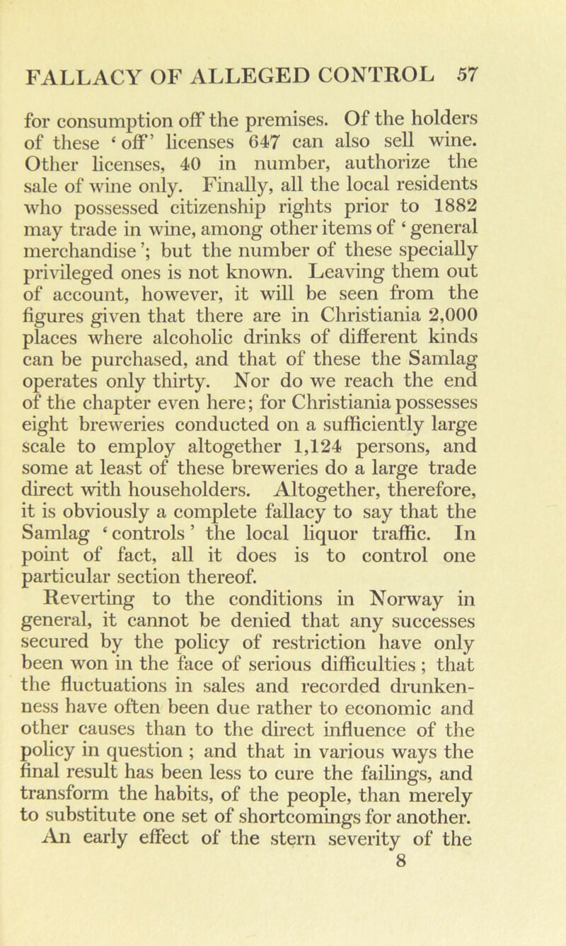 for consumption off the premises. Of the holders of these ‘ off’ licenses 647 can also sell wine. Other licenses, 40 in number, authorize the sale of wine only. Finally, all the local residents who possessed citizenship rights prior to 1882 may trade in wine, among other items of ‘ general merchandise but the number of these specially privileged ones is not known. Leaving them out of account, however, it will be seen from the figures given that there are in Christiania 2,000 places where alcoholic drinks of different kinds can be purchased, and that of these the Samlag operates only thirty. Nor do we reach the end of the chapter even here; for Christiania possesses eight breweries conducted on a sufficiently large scale to employ altogether 1,124 persons, and some at least of these breweries do a large trade direct with householders. Altogether, therefore, it is obviously a complete fallacy to say that the Samlag £ controls ’ the local liquor traffic. In point of fact, all it does is to control one particular section thereof. Reverting to the conditions in Norway in general, it cannot be denied that any successes secured by the policy of restriction have only been won in the face of serious difficulties ; that the fluctuations in sales and recorded drunken- ness have often been due rather to economic and other causes than to the direct influence of the policy in question ; and that in various ways the final result has been less to cure the failings, and transform the habits, of the people, than merely to substitute one set of shortcomings for another. An early effect of the stern severity of the 8
