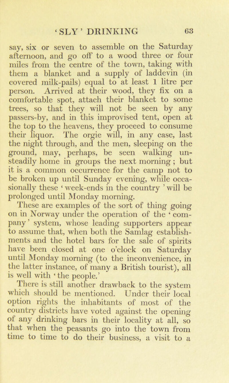 say, six or seven to assemble on the Saturday afternoon, and go off to a wood three or four miles from the centre of the town, taking with them a blanket and a supply of laddevin (in covered milk-pails) equal to at least 1 litre per person. Arrived at their wood, they fix on a comfortable spot, attach their blanket to some trees, so that they will not be seen by any passers-by, and in this improvised tent, open at the top to the heavens, they proceed to consume then- liquor. The orgie will, in any case, last the night through, and the men, sleeping on the ground, may, perhaps, be seen walking un- steadily home in groups the next morning ; but it is a common occurrence for the camp not to be broken up until Sunday evening, while occa- sionally these ‘ week-ends in the country ’ will be prolonged until Monday morning. These are examples of the sort of thing going on in Norway under the operation of the ‘ com- pany ’ system, whose leading supporters appear to assume that, when both the Samlag establish- ments and the hotel bars for the sale of spirits have been closed at one o’clock on Saturday until Monday morning (to the inconvenience, in the latter instance, of many a British tourist), all is well with ‘the people.’ There is still another drawback to the system which should be mentioned. Under their local option rights the inhabitants of most of the country districts have voted against the opening ol any drinking bars in their locality at all, so that when the peasants go into the town from time to time to do their business, a visit to a