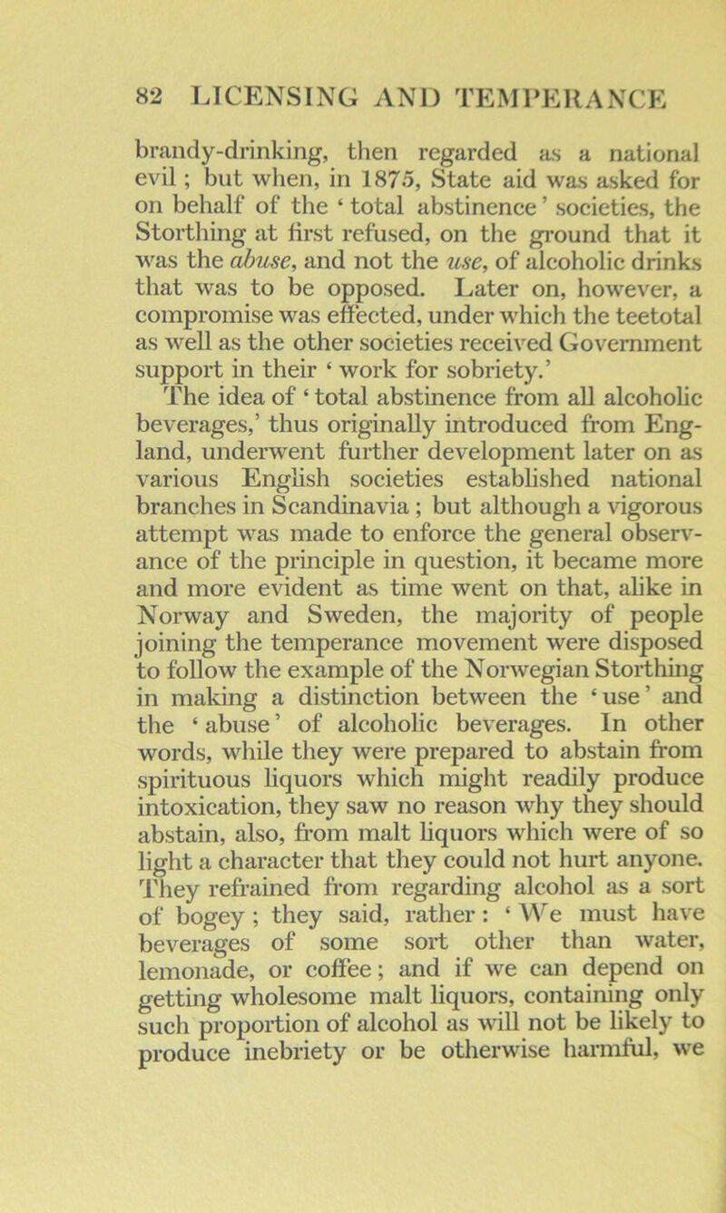 brandy-drinking, then regarded as a national evil; but when, in 1875, State aid was asked for on behalf of the ‘ total abstinence ’ societies, the Storthing at first refused, on the ground that it was the abuse, and not the use, of alcoholic drinks that was to be opposed. Later on, however, a compromise was effected, under which the teetotal as well as the other societies received Government support in their ‘ work for sobriety.’ The idea of ‘ total abstinence from all alcoholic beverages,’ thus originally introduced from Eng- land, underwent further development later on as various English societies established national branches in Scandinavia ; but although a vigorous attempt was made to enforce the general observ- ance of the principle in question, it became more and more evident as time went on that, alike in Norway and Sweden, the majority of people joining the temperance movement were disposed to follow the example of the Norwegian Storthing in making a distinction between the ‘use’ and the ‘ abuse ’ of alcoholic beverages. In other words, while they were prepared to abstain from spirituous liquors which might readily produce intoxication, they saw no reason why they should abstain, also, from malt liquors which were of so light a character that they could not hurt anyone. They refrained from regarding alcohol as a sort of bogey ; they said, rather: ‘ We must have beverages of some sort other than water, lemonade, or coffee; and if we can depend on getting wholesome malt liquors, containing only such proportion of alcohol as will not be likely to produce inebriety or be otherwise harmful, we