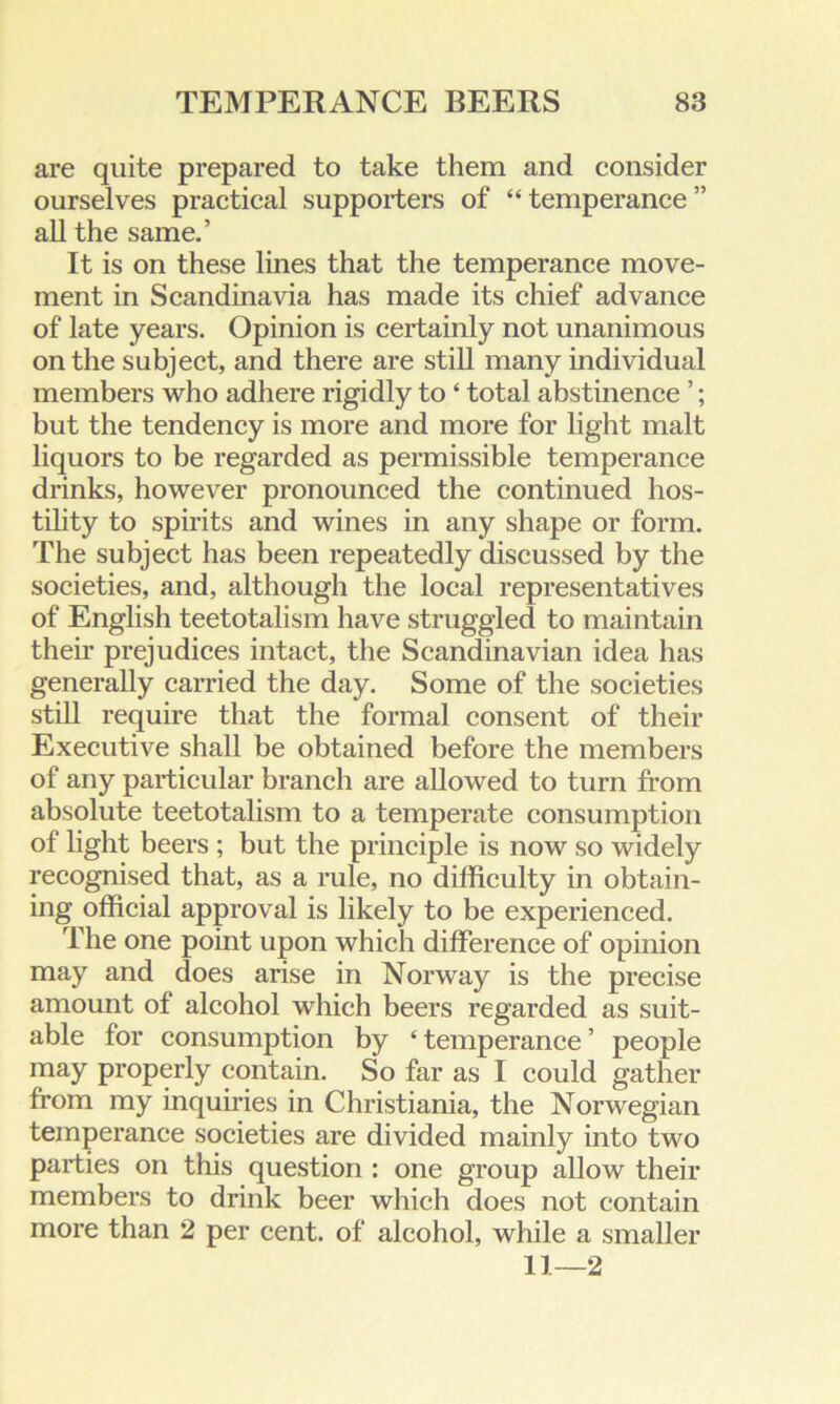 are quite prepared to take them and consider ourselves practical supporters of “temperance” all the same.’ It is on these lines that the temperance move- ment in Scandinavia has made its chief advance of late years. Opinion is certainly not unanimous on the subject, and there are still many individual members who adhere rigidly to ‘ total abstinence ’; but the tendency is more and more for light malt liquors to be regarded as permissible temperance drinks, however pronounced the continued hos- tility to spirits and wines in any shape or form. The subject has been repeatedly discussed by the societies, and, although the local representatives of English teetotalism have struggled to maintain their prejudices intact, the Scandinavian idea has generally carried the day. Some of the societies still require that the formal consent of their Executive shall be obtained before the members of any particular branch are allowed to turn from absolute teetotalism to a temperate consumption of light beers ; but the principle is now so widely recognised that, as a rule, no difficulty in obtain- ing official approval is likely to be experienced. The one point upon which difference of opinion may and does arise in Norway is the precise amount of alcohol which beers regarded as suit- able for consumption by ‘ temperance ’ people may properly contain. So far as I could gather from my inquiries in Christiania, the Norwegian temperance societies are divided mainly into two parties on this question : one group allow their members to drink beer which does not contain more than 2 per cent, of alcohol, while a smaller 11—2