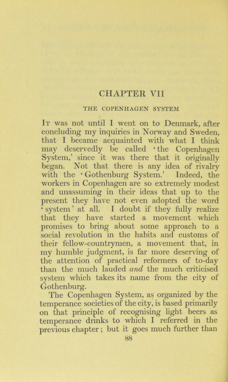 CHAPTER VII THE COPENHAGEN SYSTEM It was not until I went on to Denmark, after concluding my inquiries in Norway and Sweden, that I became acquainted with what I think may deservedly be called ‘ the Copenhagen System,’ since it was there that it originally began. Not that there is any idea of rivalry with the ‘ Gothenburg System.’ Indeed, the workers in Copenhagen are so extremely modest and unassuming in their ideas that up to the present they have not even adopted the word ‘ system ’ at all. I doubt if they fully realize that they have started a movement which promises to bring about some approach to a social revolution in the habits and customs of their fellow-countrymen, a movement that, in my humble judgment, is far more deserving of the attention of practical reformers of to-day than the much lauded and the much criticised system which takes its name from the city of Gothenburg. The Copenhagen System, as organized by the temperance societies of the city, is based primarily on that principle of recognising light beers as temperance drinks to which I referred in the previous chapter ; but it goes much further than