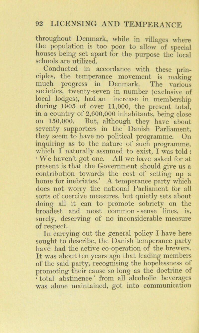 throughout Denmark, while in villages where the population is too poor to allow of special houses being set apart for the purpose the local schools are utilized. Conducted in accordance with these prin- ciples, the temperance movement is making much progress in Denmark. The various societies, twenty-seven in number (exclusive of local lodges), had an increase in membership during 1905 of over 11,000, the present total, in a country of 2,600,000 inhabitants, being close on 150,000. But, although they have about seventy supporters in the Danish Parliament, they seem to have no political programme. On inquiring as to the nature of such programme, which I naturally assumed to exist, I was told : ‘ We haven’t got one. All we have asked for at present is that the Government should give us a contribution towards the cost of setting up a home for inebriates.’ A temperance party which does not worry the national Parliament for all sorts of coercive measures, but quietly sets about doing all it can to promote sobriety on the broadest and most common - sense lines, is, surely, deserving of no inconsiderable measure of respect. In carrying out the general policy I have here sought to describe, the Danish temperance party have had the active co-operation of the brewers. It was about ten years ago that leading members of the said party, recognising the hopelessness of promoting their cause so long as the doctrine of ‘ total abstinence ’ from all alcoholic beverages was alone maintained, got into communication