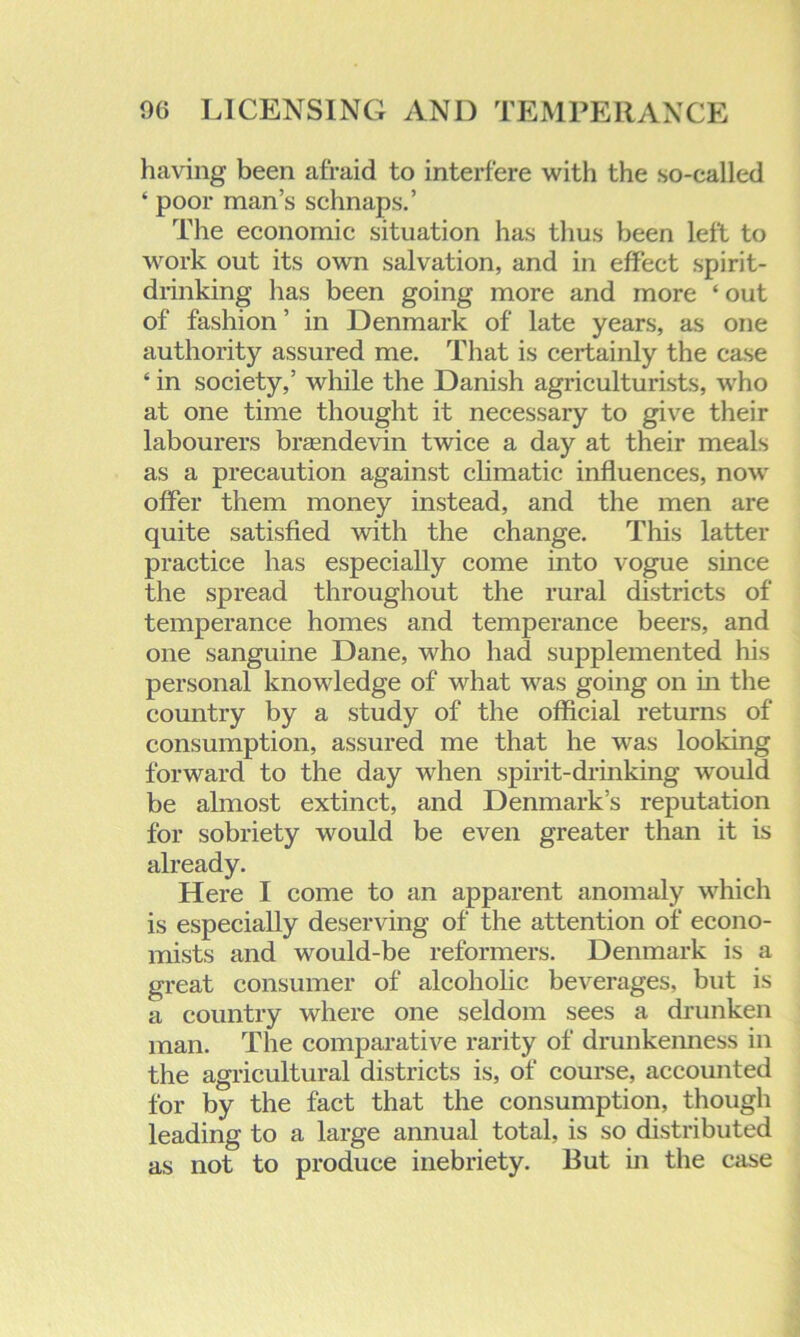 having been afraid to interfere with the so-called ‘ poor man’s schnaps.’ The economic situation has thus been left to work out its own salvation, and in effect spirit- drinking has been going more and more ‘ out of fashion ’ in Denmark of late years, as one authority assured me. That is certainly the case ‘ in society,’ while the Danish agriculturists, who at one time thought it necessary to give their labourers brasndevin twice a day at their meals as a precaution against climatic influences, now offer them money instead, and the men are quite satisfied with the change. This latter practice has especially come into vogue since the spread throughout the rural districts of temperance homes and temperance beers, and one sanguine Dane, who had supplemented his personal knowledge of what was going on in the country by a study of the official returns of consumption, assured me that he was looking forward to the day when spirit-drinking would be almost extinct, and Denmark’s reputation for sobriety would be even greater than it is already. Here I come to an apparent anomaly which is especially deserving of the attention of econo- mists and would-be reformers. Denmark is a great consumer of alcoholic beverages, but is a country where one seldom sees a drunken man. The comparative rarity of drunkenness in the agricultural districts is, of course, accounted for by the fact that the consumption, though leading to a large annual total, is so distributed as not to produce inebriety. But in the case