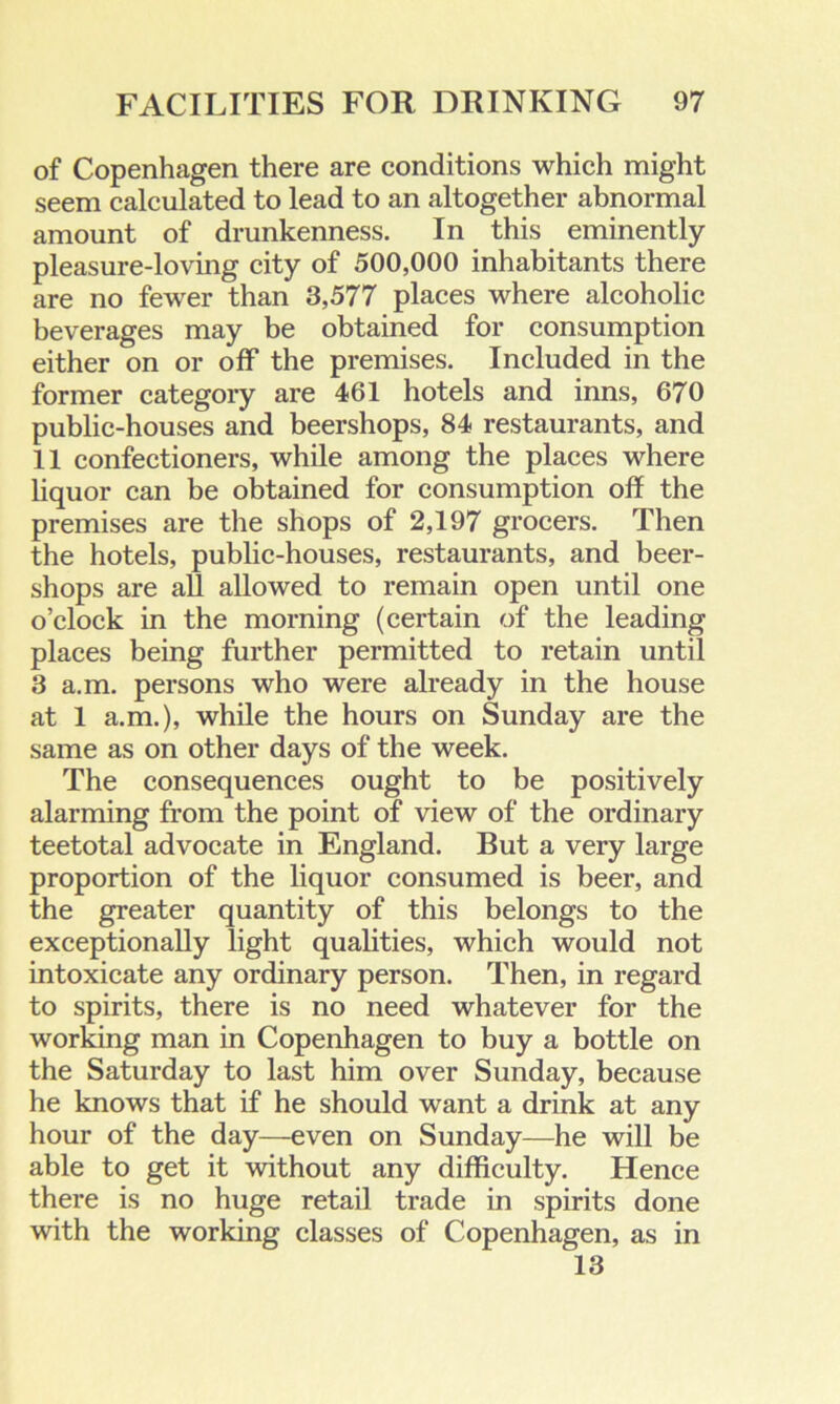 of Copenhagen there are conditions which might seem calculated to lead to an altogether abnormal amount of drunkenness. In this eminently pleasure-loving city of 500,000 inhabitants there are no fewer than 3,577 places where alcoholic beverages may be obtained for consumption either on or off the premises. Included in the former category are 461 hotels and inns, 670 public-houses and beershops, 84 restaurants, and 11 confectioners, while among the places where liquor can be obtained for consumption off the premises are the shops of 2,197 grocers. Then the hotels, public-houses, restaurants, and beer- shops are all allowed to remain open until one o’clock in the morning (certain of the leading places being further permitted to retain until 3 a.m. persons who were already in the house at 1 a.m.), while the hours on Sunday are the same as on other days of the week. The consequences ought to be positively alarming from the point of view of the ordinary teetotal advocate in England. But a very large proportion of the liquor consumed is beer, and the greater quantity of this belongs to the exceptionally light qualities, which would not intoxicate any ordinary person. Then, in regard to spirits, there is no need whatever for the working man in Copenhagen to buy a bottle on the Saturday to last him over Sunday, because he knows that if he should want a drink at any hour of the day—even on Sunday—he will be able to get it without any difficulty. Hence there is no huge retail trade in spirits done with the working classes of Copenhagen, as in 13