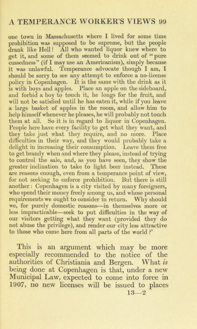 one town in Massachusetts where I lived for some time prohibition was supposed to be supreme, but the people drank like Hell! All who wanted liquor knew where to get it, and some of them seemed to drink out of “ pure cussedness’1 (if I may use an Americanism), simply because it was unlawful. Temperance advocate though I am, I should be sorry to see any attempt to enforce a no-license policy in Copenhagen. It is the same with the drink as it is with boys and apples. Place an apple on the sideboard, and forbid a boy to touch it, he longs for the fruit, and will not be satisfied until he has eaten it, while if you leave a large basket of apples in the room, and allow him to help himself whenever he pleases, he will probably not touch them at all. So it is in regard to liquor in Copenhagen. People here have every facility to get what they want, and they take just what they require, and no more. Place difficulties in their way, and they would probably take a delight in increasing their consumption. Leave them free to get brandy when and where they please, instead of trying to control the sale, and, as you have seen, they show the greater inclination to take to light beer instead. These are reasons enough, even from a temperance point of view, for not seeking to enforce prohibition. But there is still another: Copenhagen is a city visited by many foreigners, who spend their money freely among us, and whose personal requirements we ought to consider in return. Why should we, for purely domestic reasons—in themselves more or less impracticable—seek to put difficulties in the way of our visitors getting what they want (provided they do not abuse the privilege), and render our city less attractive to those who come here from all parts of the world ?’ This is an argument which may be more especially recommended to the notice of the authorities of Christiania and Bergen. What is being done at Copenhagen is that, under a new Municipal Law, expected to come into force in 1907, no new licenses will be issued to places 13—2