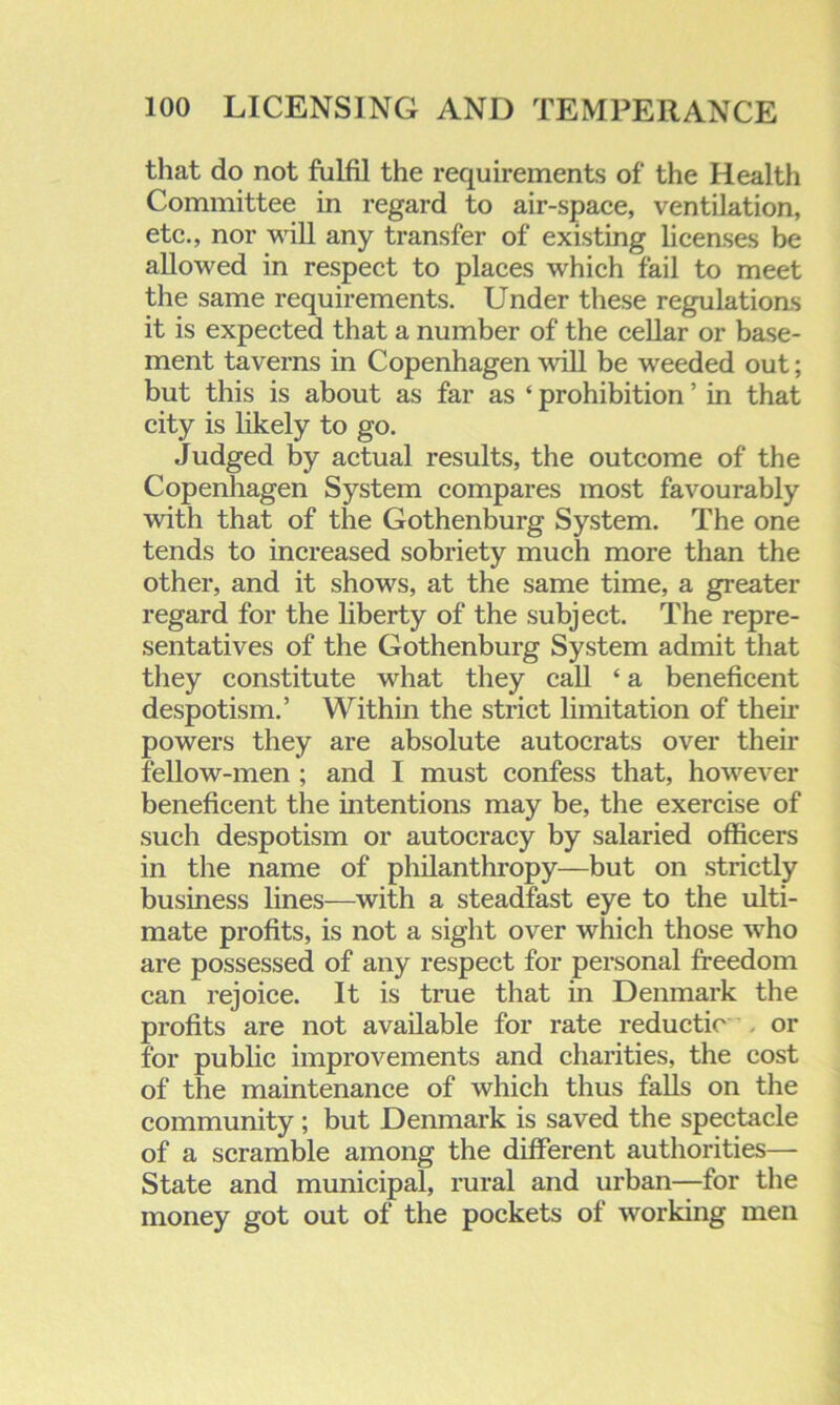 that do not fulfil the requirements of the Health Committee in regard to air-space, ventilation, etc., nor will any transfer of existing licenses be allowed in respect to places which fail to meet the same requirements. Under these regulations it is expected that a number of the cellar or base- ment taverns in Copenhagen will be weeded out; but this is about as far as ‘ prohibition ’ in that city is likely to go. Judged by actual results, the outcome of the Copenhagen System compares most favourably with that of the Gothenburg System. The one tends to increased sobriety much more than the other, and it shows, at the same time, a greater regard for the liberty of the subject. The repre- sentatives of the Gothenburg System admit that they constitute what they call £ a beneficent despotism.’ Within the strict limitation of their powers they are absolute autocrats over then fellow-men ; and I must confess that, however beneficent the intentions may be, the exercise of such despotism or autocracy by salaried officers in the name of philanthropy—but on strictly business lines—with a steadfast eye to the ulti- mate profits, is not a sight over which those who are possessed of any respect for personal freedom can rejoice. It is true that in Denmark the profits are not available for rate reductio or for public improvements and charities, the cost of the maintenance of which thus falls on the community; but Denmark is saved the spectacle of a scramble among the different authorities— State and municipal, rural and urban—for the money got out of the pockets of working men