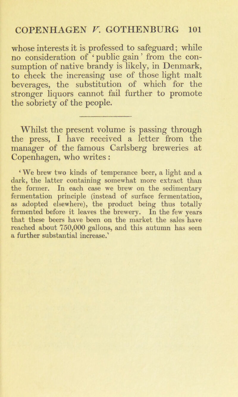 whose interests it is professed to safeguard; while no consideration of ‘ public gain ’ from the con- sumption of native brandy is likely, in Denmark, to check the increasing use of those light malt beverages, the substitution of which for the stronger liquors cannot fail further to promote the sobriety of the people. Whilst the present volume is passing through the press, I have received a letter from the manager of the famous Carlsberg breweries at Copenhagen, who writes: ‘ We brew two kinds of temperance beer, a light and a dark, the latter containing somewhat more extract than the former. In each case we brew on the sedimentary fermentation principle (instead of surface fermentation, as adopted elsewhere), the product being thus totally fermented before it leaves the brewery. In the few years that these beers have been on the market the sales have reached about 750,000 gallons, and this autumn has seen a further substantial increase.1