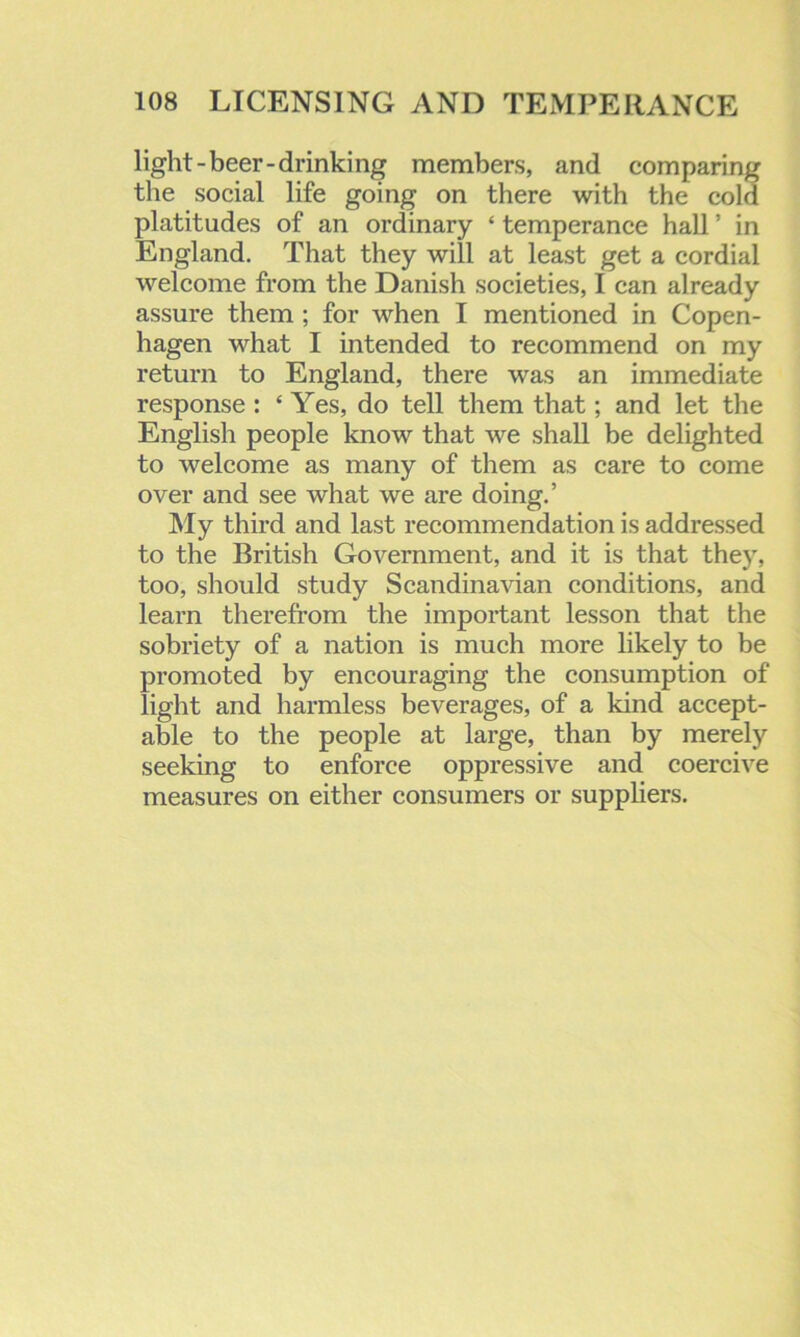 light-beer-drinking members, and comparing the social life going on there with the cold platitudes of an ordinary ‘ temperance hall ’ in England. That they will at least get a cordial welcome from the Danish societies, I can already assure them ; for when I mentioned in Copen- hagen what I intended to recommend on my return to England, there was an immediate response : ‘ Yes, do tell them that; and let the English people know that we shall be delighted to welcome as many of them as care to come over and see what we are doing.’ My third and last recommendation is addressed to the British Government, and it is that they, too, should study Scandinavian conditions, and learn therefrom the important lesson that the sobriety of a nation is much more likely to be promoted by encouraging the consumption of light and harmless beverages, of a kind accept- able to the people at large, than by merely seeking to enforce oppressive and coercive measures on either consumers or suppliers.