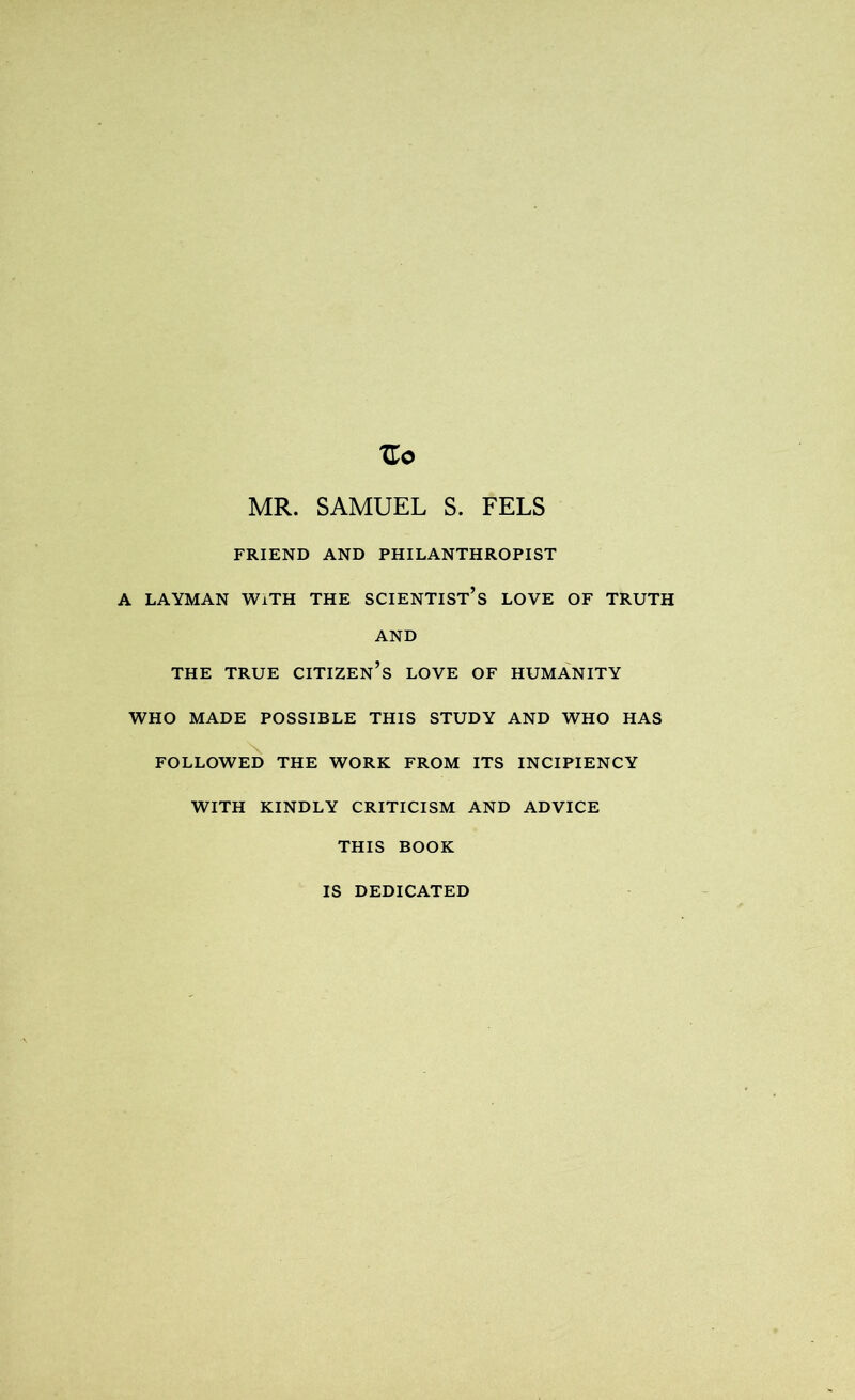 Zo MR. SAMUEL S. FELS FRIEND AND PHILANTHROPIST A LAYMAN WiTH THE SCIENTIST^ LOVE OF TRUTH AND THE TRUE CITIZEN’S LOVE OF HUMANITY WHO MADE POSSIBLE THIS STUDY AND WHO HAS \ FOLLOWED THE WORK FROM ITS INCIPIENCY WITH KINDLY CRITICISM AND ADVICE THIS BOOK IS DEDICATED