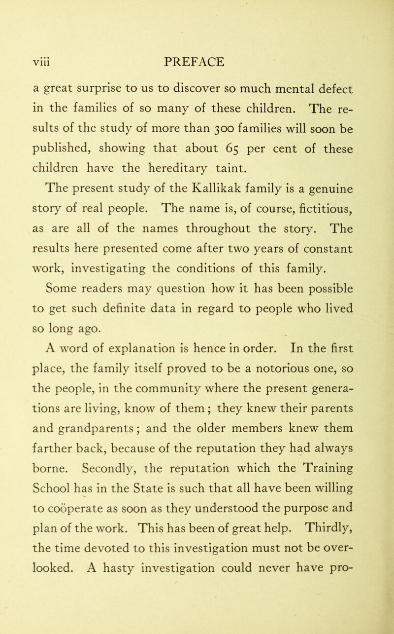 a great surprise to us to discover so much mental defect in the families of so many of these children. The re- sults of the study of more than 300 families will soon be published, showing that about 65 per cent of these children have the hereditary taint. The present study of the Kallikak family is a genuine story of real people. The name is, of course, fictitious, as are all of the names throughout the story. The results here presented come after two years of constant work, investigating the conditions of this family. Some readers may question how it has been possible to get such definite data in regard to people who lived so long ago. A word of explanation is hence in order. In the first place, the family itself proved to be a notorious one, so the people, in the community where the present genera- tions are living, know of them ; they knew their parents and grandparents; and the older members knew them farther back, because of the reputation they had always borne. Secondly, the reputation which the Training School has in the State is such that all have been willing to cooperate as soon as they understood the purpose and plan of the work. This has been of great help. Thirdly, the time devoted to this investigation must not be over- looked. A hasty investigation could never have pro-