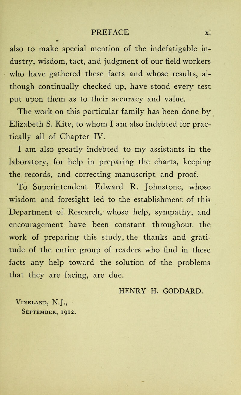 also to make special mention of the indefatigable in- dustry, wisdom, tact, and judgment of our field workers who have gathered these facts and whose results, al- though continually checked up, have stood every test put upon them as to their accuracy and value. The work on this particular family has been done by Elizabeth S. Kite, to whom I am also indebted for prac- tically all of Chapter IV. I am also greatly indebted to my assistants in the laboratory, for help in preparing the charts, keeping the records, and correcting manuscript and proof. To Superintendent Edward R. Johnstone, whose wisdom and foresight led to the establishment of this Department of Research, whose help, sympathy, and encouragement have been constant throughout the work of preparing this study, the thanks and grati- tude of the entire group of readers who find in these facts any help toward the solution of the problems that they are facing, are due. HENRY H. GODDARD. Vineland, N.J., September, 1912.