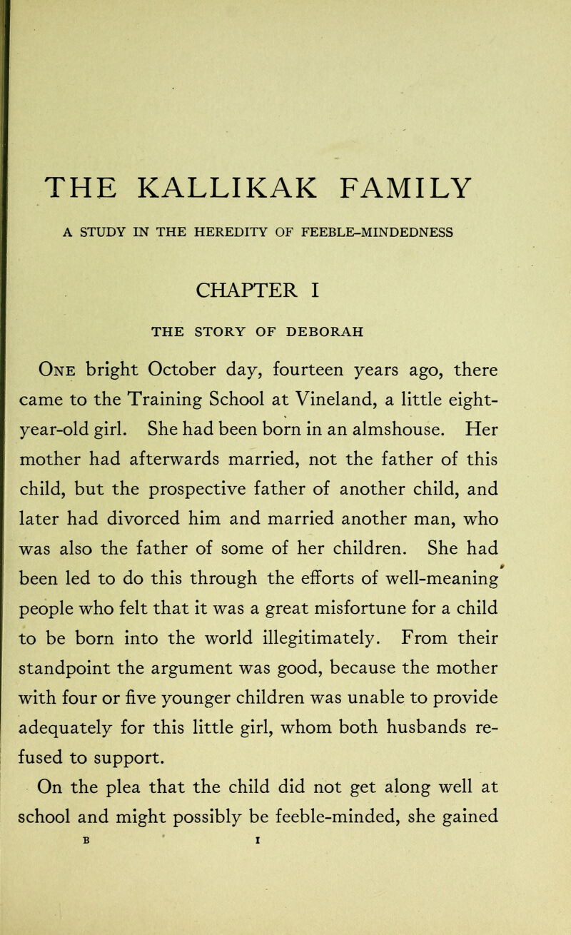 THE KALLIKAK FAMILY A STUDY IN THE HEREDITY OF FEEBLE-MINDEDNESS CHAPTER I THE STORY OF DEBORAH One bright October day, fourteen years ago, there came to the Training School at Vineland, a little eight- year-old girl. She had been born in an almshouse. Her mother had afterwards married, not the father of this child, but the prospective father of another child, and later had divorced him and married another man, who was also the father of some of her children. She had been led to do this through the efforts of well-meaning people who felt that it was a great misfortune for a child to be born into the world illegitimately. From their standpoint the argument was good, because the mother with four or five younger children was unable to provide adequately for this little girl, whom both husbands re- fused to support. On the plea that the child did not get along well at school and might possibly be feeble-minded, she gained