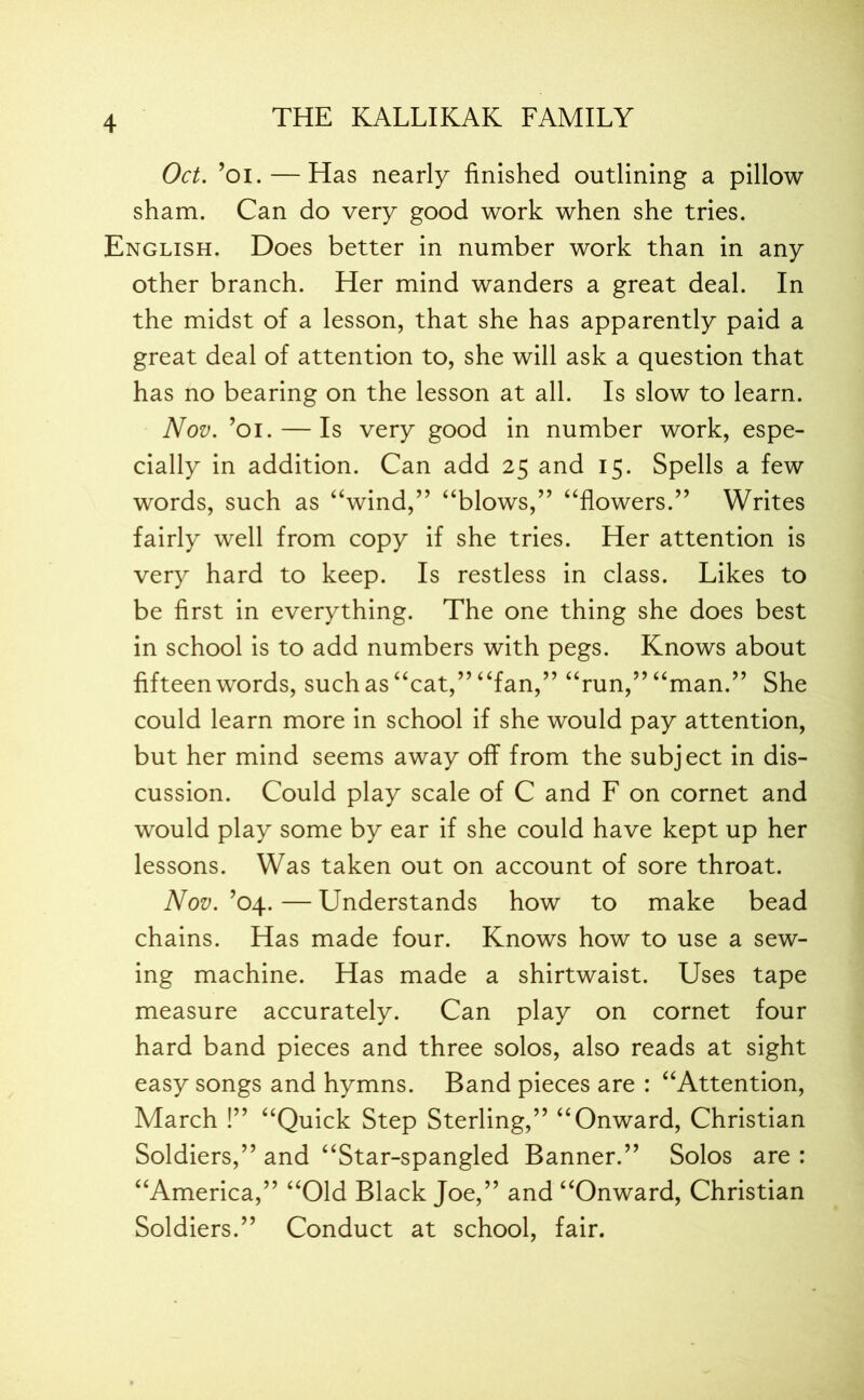 Oct. ’oi.— Has nearly finished outlining a pillow sham. Can do very good work when she tries. English. Does better in number work than in any other branch. Her mind wanders a great deal. In the midst of a lesson, that she has apparently paid a great deal of attention to, she will ask a question that has no bearing on the lesson at all. Is slow to learn. Nov. ’oi. — Is very good in number work, espe- cially in addition. Can add 25 and 15. Spells a few words, such as “wind,” “blows,” “flowers.” Writes fairly well from copy if she tries. Her attention is very hard to keep. Is restless in class. Likes to be first in everything. The one thing she does best in school is to add numbers with pegs. Knows about fifteen words, such as “cat,” “fan,” “run,” “man.” She could learn more in school if she would pay attention, but her mind seems away off from the subject in dis- cussion. Could play scale of C and F on cornet and would play some by ear if she could have kept up her lessons. Was taken out on account of sore throat. Nov. ’04. — Understands how to make bead chains. Has made four. Knows how to use a sew- ing machine. Has made a shirtwaist. Uses tape measure accurately. Can play on cornet four hard band pieces and three solos, also reads at sight easy songs and hymns. Band pieces are : “Attention, March !” “Quick Step Sterling,” “Onward, Christian Soldiers,” and “Star-spangled Banner.” Solos are : “America,” “Old Black Joe,” and “Onward, Christian Soldiers.” Conduct at school, fair.