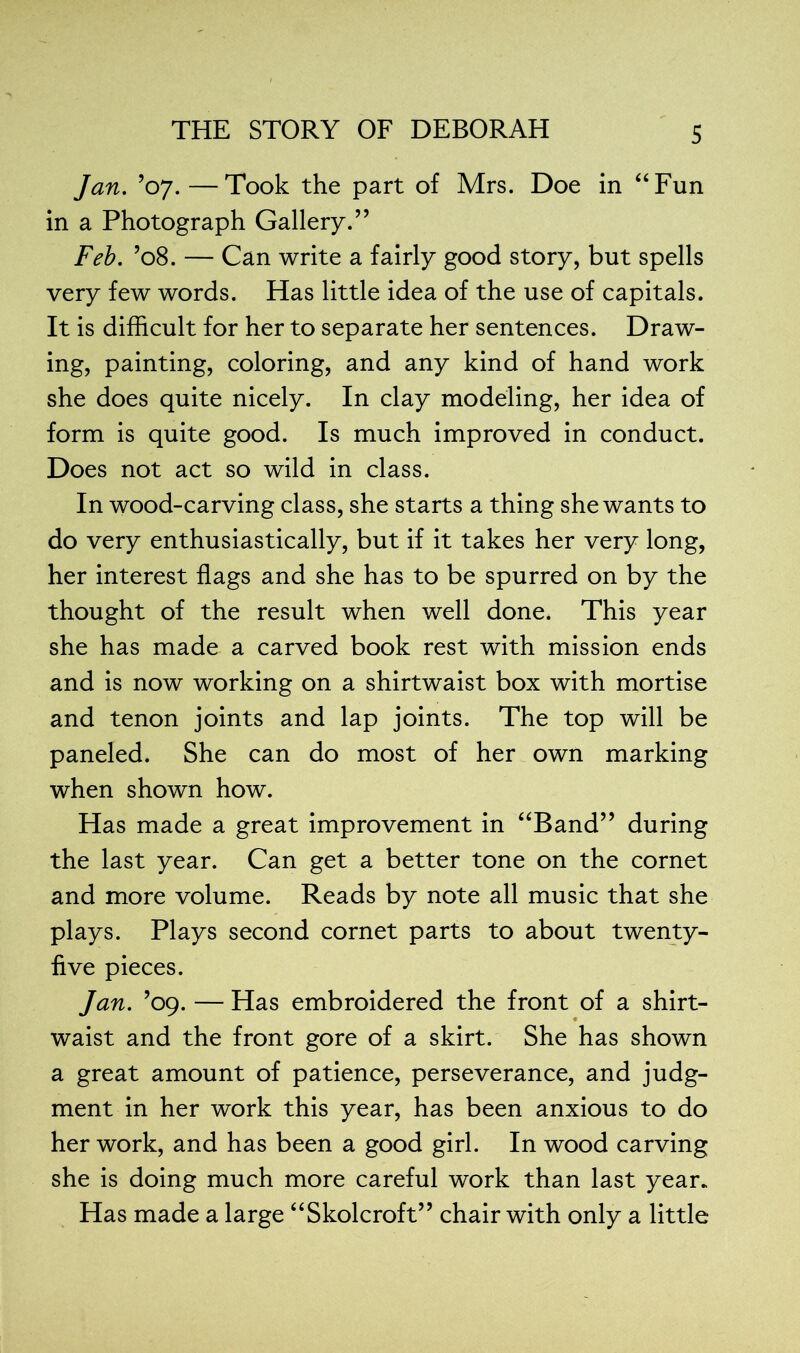 Jan. ’07.—Took the part of Mrs. Doe in “Fun in a Photograph Gallery.” Feb. ’08. — Can write a fairly good story, but spells very few words. Has little idea of the use of capitals. It is difficult for her to separate her sentences. Draw- ing, painting, coloring, and any kind of hand work she does quite nicely. In clay modeling, her idea of form is quite good. Is much improved in conduct. Does not act so wild in class. In wood-carving class, she starts a thing she wants to do very enthusiastically, but if it takes her very long, her interest flags and she has to be spurred on by the thought of the result when well done. This year she has made a carved book rest with mission ends and is now working on a shirtwaist box with mortise and tenon joints and lap joints. The top will be paneled. She can do most of her own marking when shown how. Has made a great improvement in “Band” during the last year. Can get a better tone on the cornet and more volume. Reads by note all music that she plays. Plays second cornet parts to about twenty- five pieces. Jan. ’09. — Has embroidered the front of a shirt- waist and the front gore of a skirt. She has shown a great amount of patience, perseverance, and judg- ment in her work this year, has been anxious to do her work, and has been a good girl. In wood carving she is doing much more careful work than last year. Has made a large “Skolcroft” chair with only a little