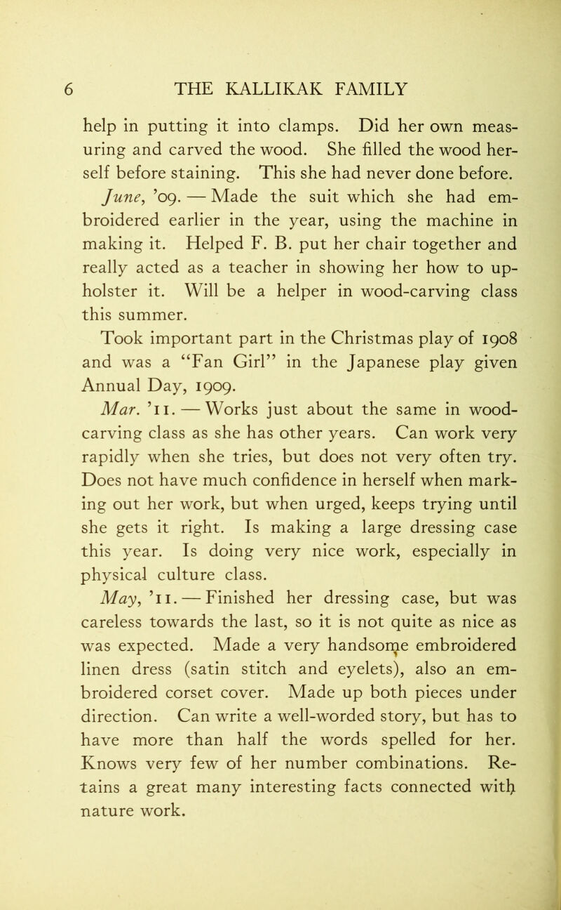 help in putting it into clamps. Did her own meas- uring and carved the wood. She filled the wood her- self before staining. This she had never done before. June, ’09. — Made the suit which she had em- broidered earlier in the year, using the machine in making it. Helped F. B. put her chair together and really acted as a teacher in showing her how to up- holster it. Will be a helper in wood-carving class this summer. Took important part in the Christmas play of 1908 and was a “Fan Girl” in the Japanese play given Annual Day, 1909. Mar. Ti. — Works just about the same in wood- carving class as she has other years. Can work very rapidly when she tries, but does not very often try. Does not have much confidence in herself when mark- ing out her work, but when urged, keeps trying until she gets it right. Is making a large dressing case this year. Is doing very nice work, especially in physical culture class. May, Ti. — Finished her dressing case, but was careless towards the last, so it is not quite as nice as was expected. Made a very handsome embroidered linen dress (satin stitch and eyelets), also an em- broidered corset cover. Made up both pieces under direction. Can write a well-worded story, but has to have more than half the words spelled for her. Knows very few of her number combinations. Re- tains a great many interesting facts connected with nature work.