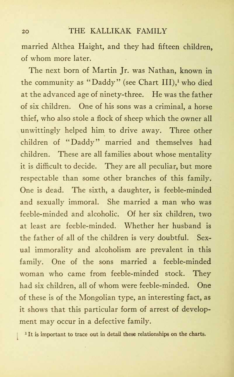 married Althea Haight, and they had fifteen children, of whom more later. The next born of Martin Jr. was Nathan, known in the community as “Daddy” (see Chart III),1 who died at the advanced age of ninety-three. He was the father of six children. One of his sons was a criminal, a horse thief, who also stole a flock of sheep which the owner all unwittingly helped him to drive away. Three other children of “Daddy” married and themselves had children. These are all families about whose mentality it is difficult to decide. They are all peculiar, but more respectable than some other branches of this family. One is dead. The sixth, a daughter, is feeble-minded and sexually immoral. She married a man who was feeble-minded and alcoholic. Of her six children, two at least are feeble-minded. Whether her husband is the father of all of the children is very doubtful. Sex- ual immorality and alcoholism are prevalent in this family. One of the sons married a feeble-minded woman who came from feeble-minded stock. They had six children, all of whom were feeble-minded. One of these is of the Mongolian type, an interesting fact, as it shows that this particular form of arrest of develop- ment may occur in a defective family. 1 It is important to trace out in detail these relationships on the charts.