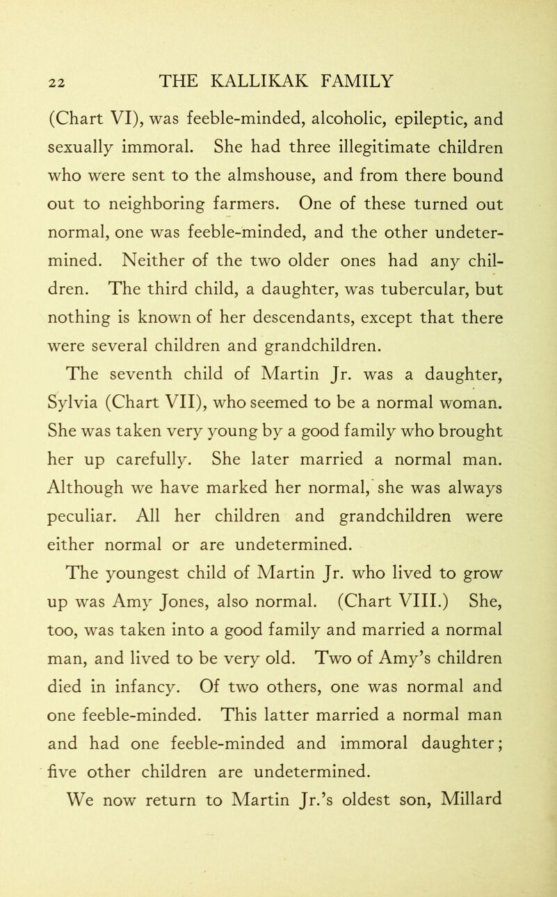 (Chart VI), was feeble-minded, alcoholic, epileptic, and sexually immoral. She had three illegitimate children who were sent to the almshouse, and from there bound out to neighboring farmers. One of these turned out normal, one was feeble-minded, and the other undeter- mined. Neither of the two older ones had any chil- dren. The third child, a daughter, was tubercular, but nothing is known of her descendants, except that there were several children and grandchildren. The seventh child of Martin Jr. was a daughter, Sylvia (Chart VII), who seemed to be a normal woman. She was taken very young by a good family who brought her up carefully. She later married a normal man. Although we have marked her normal, she was always peculiar. All her children and grandchildren were either normal or are undetermined. The youngest child of Martin Jr. who lived to grow up was Amy Jones, also normal. (Chart VIII.) She, too, was taken into a good family and married a normal man, and lived to be very old. Two of Amy’s children died in infancy. Of two others, one was normal and one feeble-minded. This latter married a normal man and had one feeble-minded and immoral daughter; five other children are undetermined. We now return to Martin Jr.’s oldest son, Millard