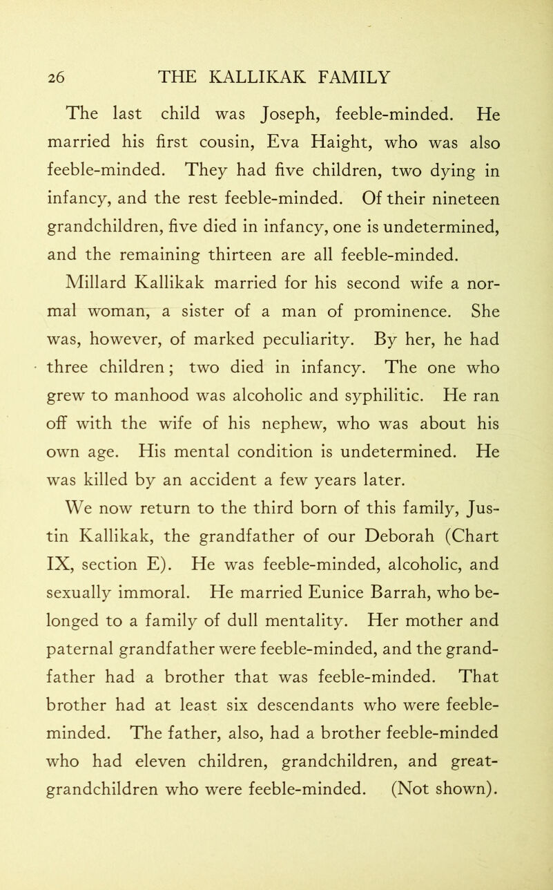 The last child was Joseph, feeble-minded. He married his first cousin, Eva Haight, who was also feeble-minded. They had five children, two dying in infancy, and the rest feeble-minded. Of their nineteen grandchildren, five died in infancy, one is undetermined, and the remaining thirteen are all feeble-minded. Millard Kallikak married for his second wife a nor- mal woman, a sister of a man of prominence. She was, however, of marked peculiarity. By her, he had three children; two died in infancy. The one who grew to manhood was alcoholic and syphilitic. He ran off with the wife of his nephew, who was about his own age. His mental condition is undetermined. He was killed by an accident a few years later. We now return to the third born of this family, Jus- tin Kallikak, the grandfather of our Deborah (Chart IX, section E). He was feeble-minded, alcoholic, and sexually immoral. He married Eunice Barrah, who be- longed to a family of dull mentality. Her mother and paternal grandfather were feeble-minded, and the grand- father had a brother that was feeble-minded. That brother had at least six descendants who were feeble- minded. The father, also, had a brother feeble-minded who had eleven children, grandchildren, and great- grandchildren who were feeble-minded. (Not shown).