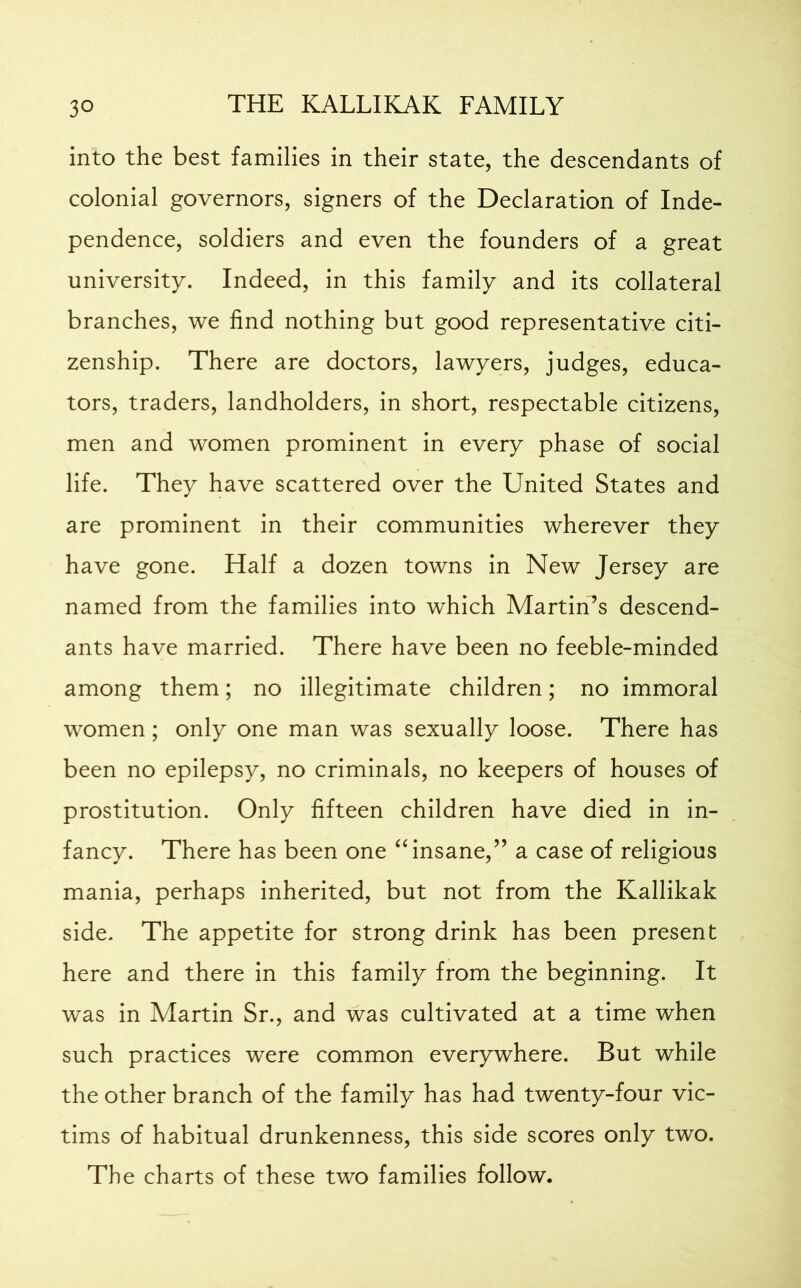 into the best families in their state, the descendants of colonial governors, signers of the Declaration of Inde- pendence, soldiers and even the founders of a great university. Indeed, in this family and its collateral branches, we find nothing but good representative citi- zenship. There are doctors, lawyers, judges, educa- tors, traders, landholders, in short, respectable citizens, men and women prominent in every phase of social life. They have scattered over the United States and are prominent in their communities wherever they have gone. Half a dozen towns in New Jersey are named from the families into which Martin’s descend- ants have married. There have been no feeble-minded among them; no illegitimate children; no immoral women ; only one man was sexually loose. There has been no epilepsy, no criminals, no keepers of houses of prostitution. Only fifteen children have died in in- fancy. There has been one “insane,” a case of religious mania, perhaps inherited, but not from the Kallikak side. The appetite for strong drink has been present here and there in this family from the beginning. It was in Martin Sr., and was cultivated at a time when such practices were common everywhere. But while the other branch of the family has had twenty-four vic- tims of habitual drunkenness, this side scores only two. The charts of these two families follow.