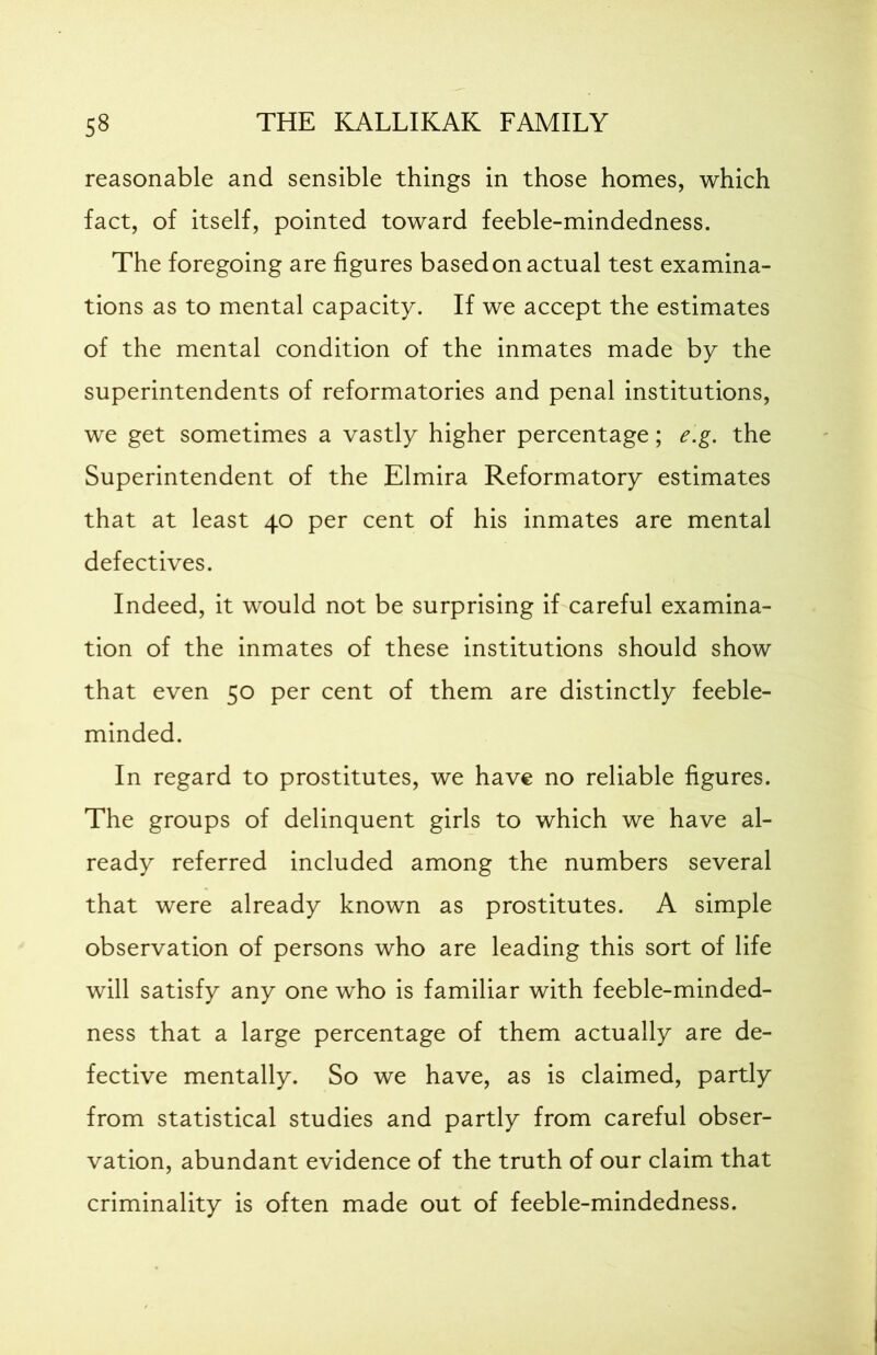 reasonable and sensible things in those homes, which fact, of itself, pointed toward feeble-mindedness. The foregoing are figures based on actual test examina- tions as to mental capacity. If we accept the estimates of the mental condition of the inmates made by the superintendents of reformatories and penal institutions, we get sometimes a vastly higher percentage; e.g. the Superintendent of the Elmira Reformatory estimates that at least 40 per cent of his inmates are mental defectives. Indeed, it would not be surprising if careful examina- tion of the inmates of these institutions should show that even 50 per cent of them are distinctly feeble- minded. In regard to prostitutes, we have no reliable figures. The groups of delinquent girls to which we have al- ready referred included among the numbers several that were already known as prostitutes. A simple observation of persons who are leading this sort of life will satisfy any one who is familiar with feeble-minded- ness that a large percentage of them actually are de- fective mentally. So we have, as is claimed, partly from statistical studies and partly from careful obser- vation, abundant evidence of the truth of our claim that criminality is often made out of feeble-mindedness.
