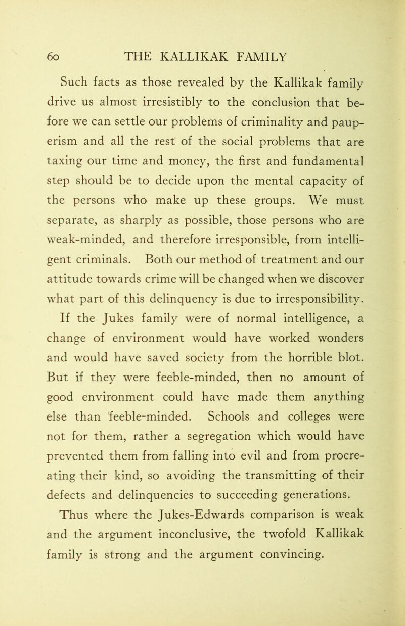 Such facts as those revealed by the Kallikak family drive us almost irresistibly to the conclusion that be- fore we can settle our problems of criminality and paup- erism and all the rest of the social problems that are taxing our time and money, the first and fundamental step should be to decide upon the mental capacity of the persons who make up these groups. We must separate, as sharply as possible, those persons who are weak-minded, and therefore irresponsible, from intelli- gent criminals. Both our method of treatment and our attitude towards crime will be changed when we discover what part of this delinquency is due to irresponsibility. If the Jukes family were of normal intelligence, a change of environment would have worked wonders and would have saved society from the horrible blot. But if they were feeble-minded, then no amount of good environment could have made them anything else than feeble-minded. Schools and colleges were not for them, rather a segregation which would have prevented them from falling into evil and from procre- ating their kind, so avoiding the transmitting of their defects and delinquencies to succeeding generations. Thus where the Jukes-Edwards comparison is weak and the argument inconclusive, the twofold Kallikak family is strong and the argument convincing.