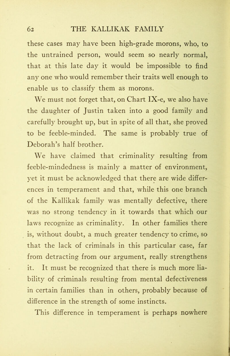 these cases may have been high-grade morons, who, to the untrained person, would seem so nearly normal, that at this late day it would be impossible to find any one who would remember their traits well enough to enable us to classify them as morons. We must not forget that, on Chart IX-e, we also have the daughter of Justin taken into a good family and carefully brought up, but in spite of all that, she proved to be feeble-minded. The same is probably true of Deborah’s half brother. We have claimed that criminality resulting from feeble-mindedness is mainly a matter of environment, yet it must be acknowledged that there are wide differ- ences in temperament and that, while this one branch of the Kallikak family was mentally defective, there was no strong tendency in it towards that which our laws recognize as criminality. In other families there is, without doubt, a much greater tendency to crime, so that the lack of criminals in this particular case, far from detracting from our argument, really strengthens it. It must be recognized that there is much more lia- bility of criminals resulting from mental defectiveness in certain families than in others, probably because of difference in the strength of some instincts. This difference in temperament is perhaps nowhere