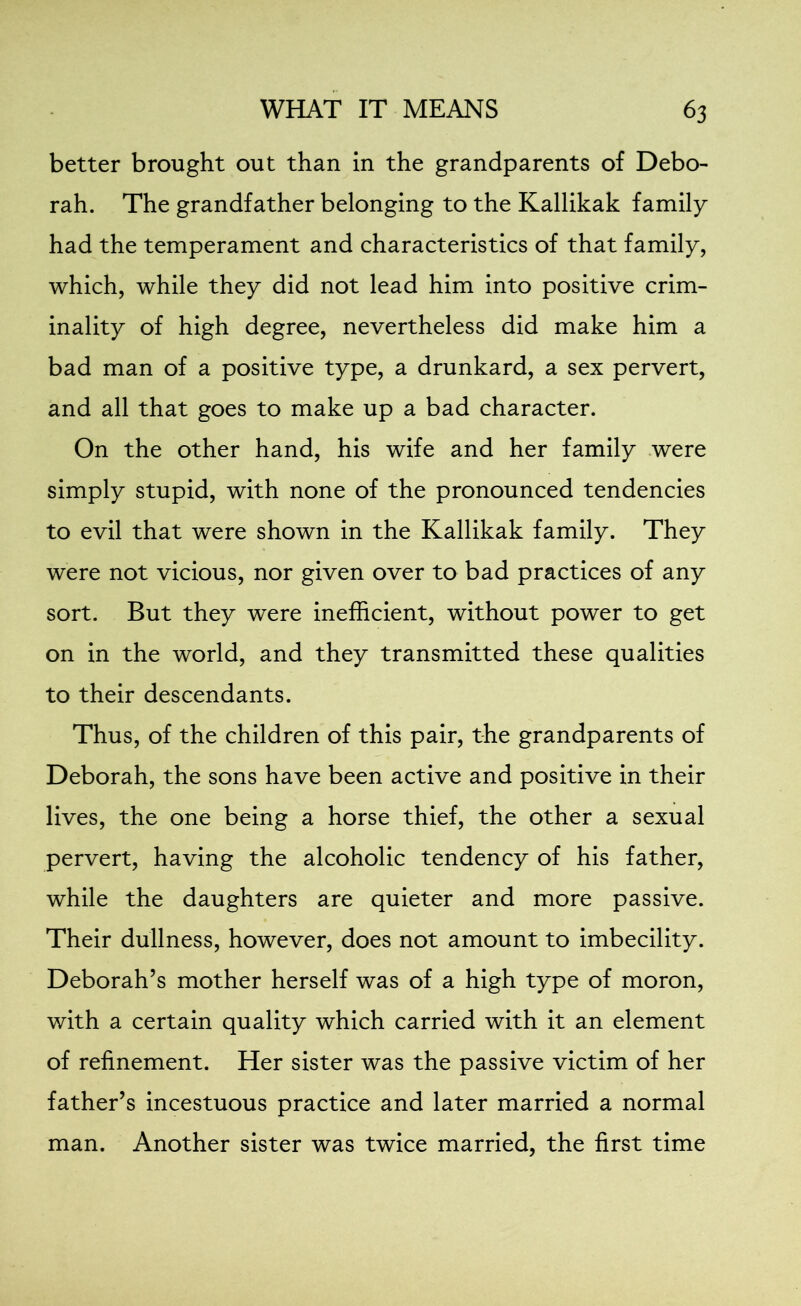 better brought out than in the grandparents of Debo- rah. The grandfather belonging to the Kallikak family had the temperament and characteristics of that family, which, while they did not lead him into positive crim- inality of high degree, nevertheless did make him a bad man of a positive type, a drunkard, a sex pervert, and all that goes to make up a bad character. On the other hand, his wife and her family were simply stupid, with none of the pronounced tendencies to evil that were shown in the Kallikak family. They were not vicious, nor given over to bad practices of any sort. But they were inefficient, without power to get on in the world, and they transmitted these qualities to their descendants. Thus, of the children of this pair, the grandparents of Deborah, the sons have been active and positive in their lives, the one being a horse thief, the other a sexual pervert, having the alcoholic tendency of his father, while the daughters are quieter and more passive. Their dullness, however, does not amount to imbecility. Deborah’s mother herself was of a high type of moron, with a certain quality which carried with it an element of refinement. Her sister was the passive victim of her father’s incestuous practice and later married a normal man. Another sister was twice married, the first time