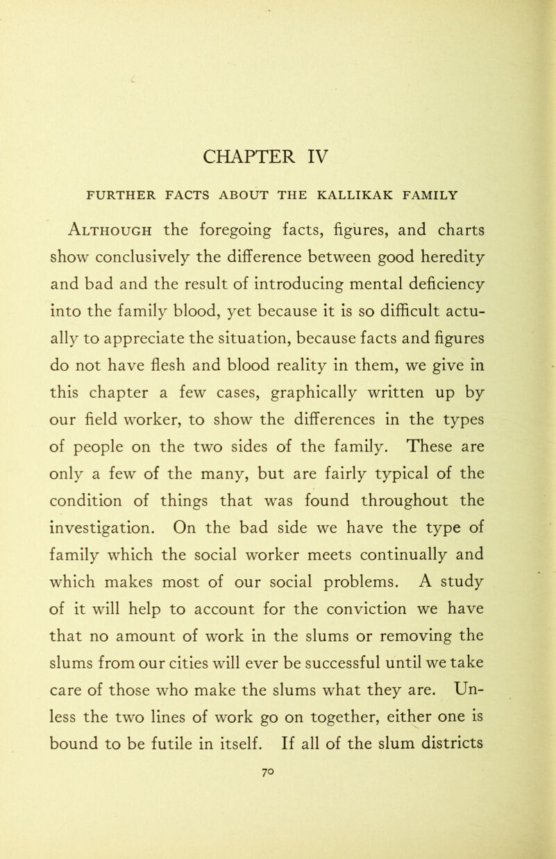 CHAPTER IV FURTHER FACTS ABOUT THE KALLIKAK FAMILY Although the foregoing facts, figures, and charts show conclusively the difference between good heredity and bad and the result of introducing mental deficiency into the family blood, yet because it is so difficult actu- ally to appreciate the situation, because facts and figures do not have flesh and blood reality in them, we give in this chapter a few cases, graphically written up by our field worker, to show the differences in the types of people on the two sides of the family. These are only a few of the many, but are fairly typical of the condition of things that was found throughout the investigation. On the bad side we have the type of family which the social worker meets continually and which makes most of our social problems. A study of it will help to account for the conviction we have that no amount of work in the slums or removing the slums from our cities will ever be successful until we take care of those who make the slums what they are. Un- less the two lines of work go on together, either one is bound to be futile in itself. If all of the slum districts