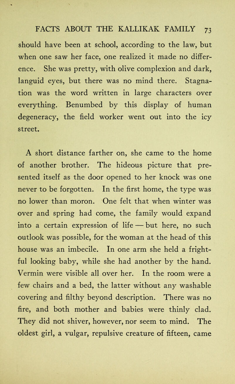 should have been at school, according to the law, but when one saw her face, one realized it made no differ- ence. She was pretty, with olive complexion and dark, languid eyes, but there was no mind there. Stagna- tion was the word written in large characters over everything. Benumbed by this display of human degeneracy, the field worker went out into the icy street. A short distance farther on, she came to the home of another brother. The hideous picture that pre- sented itself as the door opened to her knock was one never to be forgotten. In the first home, the type was no lower than moron. One felt that when winter was over and spring had come, the family would expand into a certain expression of life — but here, no such outlook was possible, for the woman at the head of this house was an imbecile. In one arm she held a fright- ful looking baby, while she had another by the hand. Vermin were visible all over her. In the room were a few chairs and a bed, the latter without any washable covering and filthy beyond description. There was no fire, and both mother and babies were thinly clad. They did not shiver, however, nor seem to mind. The oldest girl, a vulgar, repulsive creature of fifteen, came