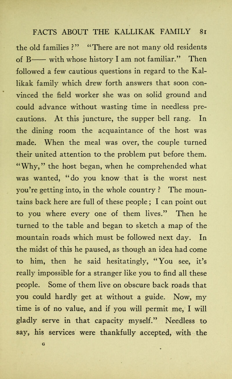 the old families ?” “There are not many old residents of B with whose history I am not familiar.” Then followed a few cautious questions in regard to the Kal- likak family which drew forth answers that soon con- vinced the field worker she was on solid ground and could advance without wasting time in needless pre- cautions. At this juncture, the supper bell rang. In the dining room the acquaintance of the host was made. When the meal was over, the couple turned their united attention to the problem put before them. “Why,” the host began, when he comprehended what was wanted, “do you know that is the worst nest you’re getting into, in the whole country ? The moun- tains back here are full of these people ; I can point out to you where every one of them lives.” Then he turned to the table and began to sketch a map of the mountain roads which must be followed next day. In the midst of this he paused, as though an idea had come to him, then he said hesitatingly, “You see, it’s really impossible for a stranger like you to find all these people. Some of them live on obscure back roads that you could hardly get at without a guide. Now, my time is of no value, and if you will permit me, I will gladly serve in that capacity myself.” Needless to say, his services were thankfully accepted, with the