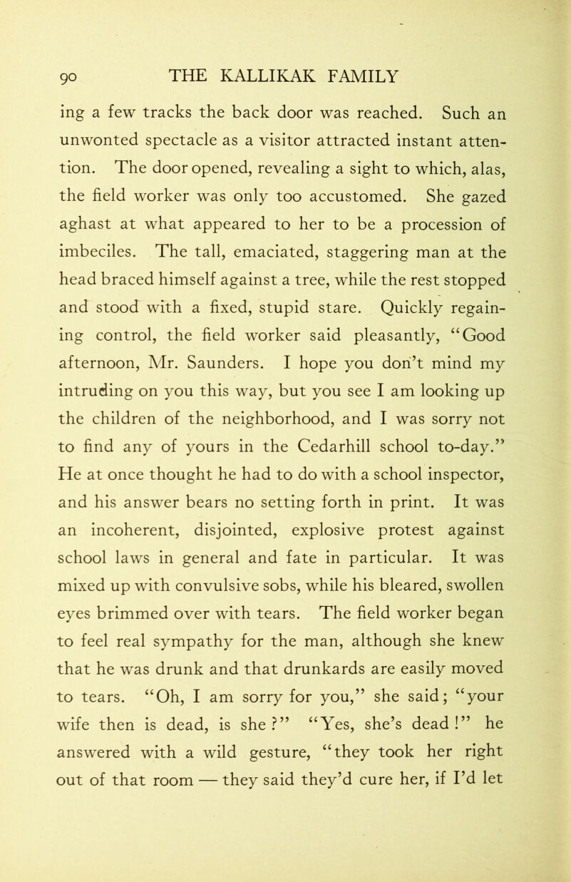 ing a few tracks the back door was reached. Such an unwonted spectacle as a visitor attracted instant atten- tion. The door opened, revealing a sight to which, alas, the field worker was only too accustomed. She gazed aghast at what appeared to her to be a procession of imbeciles. The tall, emaciated, staggering man at the head braced himself against a tree, while the rest stopped and stood with a fixed, stupid stare. Quickly regain- ing control, the field worker said pleasantly, “Good afternoon, Mr. Saunders. I hope you don’t mind my intruding on you this way, but you see I am looking up the children of the neighborhood, and I was sorry not to find any of yours in the Cedarhill school to-day.” He at once thought he had to do with a school inspector, and his answer bears no setting forth in print. It was an incoherent, disjointed, explosive protest against school laws in general and fate in particular. It was mixed up with convulsive sobs, while his bleared, swollen eyes brimmed over with tears. The field worker began to feel real sympathy for the man, although she knew that he was drunk and that drunkards are easily moved to tears. “Oh, I am sorry for you,” she said; “your wife then is dead, is she ?” “Yes, she’s dead !” he answered with a wild gesture, “they took her right out of that room — they said they’d cure her, if I’d let