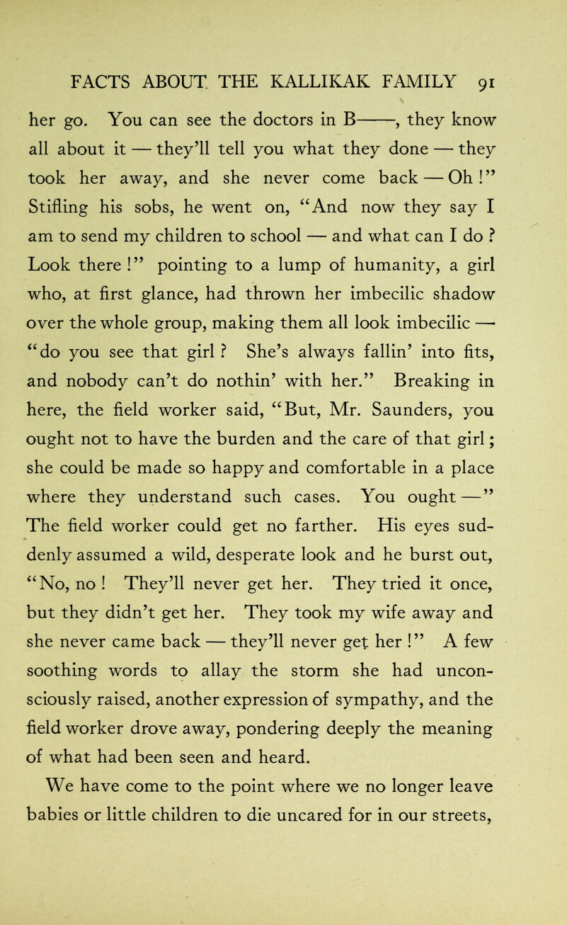 her go. You can see the doctors in B -, they know all about it — they’ll tell you what they done — they took her away, and she never come back — Oh!” Stifling his sobs, he went on, “And now they say I am to send my children to school — and what can I do ? Look there !” pointing to a lump of humanity, a girl who, at first glance, had thrown her imbecilic shadow over the whole group, making them all look imbecilic — “do you see that girl ? She’s always failin’ into fits, and nobody can’t do nothin’ with her.” Breaking in here, the field worker said, “But, Mr. Saunders, you ought not to have the burden and the care of that girl; she could be made so happy and comfortable in a place where they understand such cases. You ought—” The field worker could get no farther. His eyes sud- denly assumed a wild, desperate look and he burst out, “No, no ! They’ll never get her. They tried it once, but they didn’t get her. They took my wife away and she never came back — they’ll never get her !” A few soothing words to allay the storm she had uncon- sciously raised, another expression of sympathy, and the field worker drove away, pondering deeply the meaning of what had been seen and heard. We have come to the point where we no longer leave babies or little children to die uncared for in our streets,