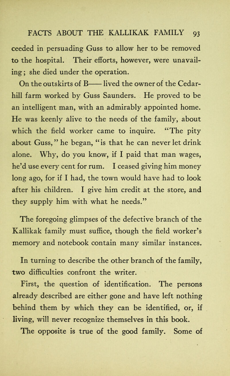 ceeded in persuading Guss to allow her to be removed to the hospital. Their efforts, however, were unavail- ing ; she died under the operation. On the outskirts of B lived the owner of the Cedar- hill farm worked by Guss Saunders. He proved to be an intelligent man, with an admirably appointed home. He was keenly alive to the needs of the family, about which the field worker came to inquire. “The pity about Guss,” he began, “is that he can never let drink alone. Why, do you know, if I paid that man wages, he’d use every cent for rum. I ceased giving him money long ago, for if I had, the town would have had to look after his children. I give him credit at the store, and they supply him with what he needs.” The foregoing glimpses of the defective branch of the Kallikak family must suffice, though the field worker’s memory and notebook contain many similar instances. In turning to describe the other branch of the family, two difficulties confront the writer. First, the question of identification. The persons already described are either gone and have left nothing behind them by which they can be identified, or, if living, will never recognize themselves in this book. The opposite is true of the good family. Some of