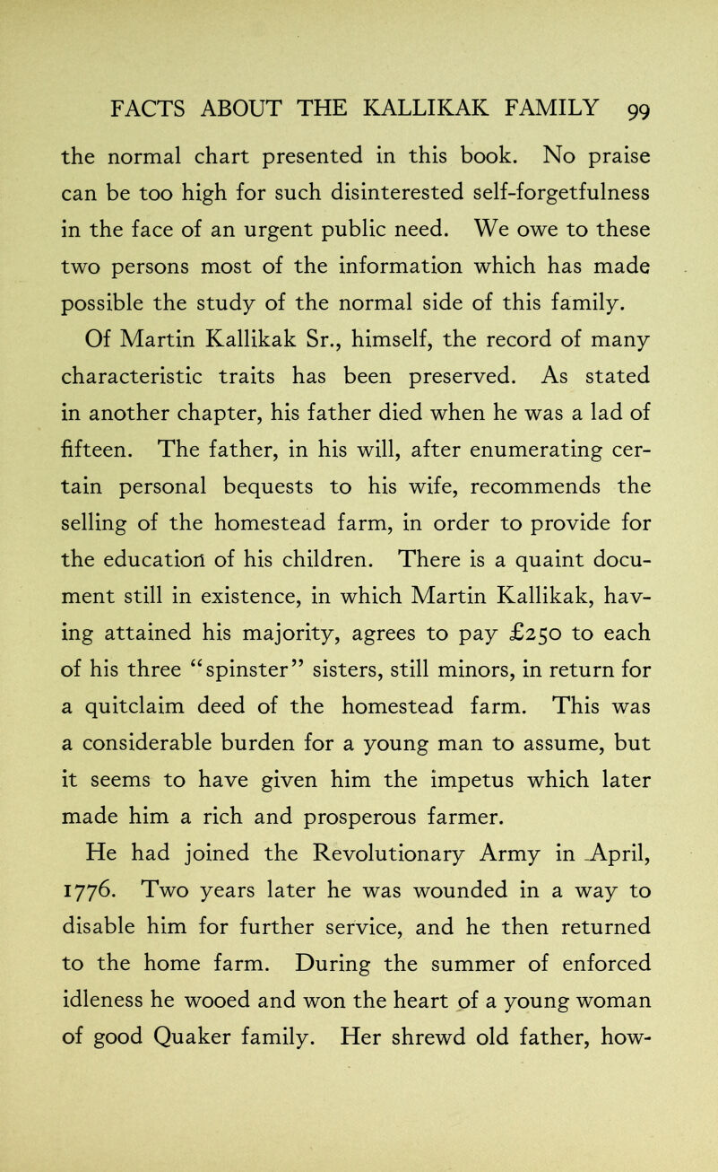 the normal chart presented in this book. No praise can be too high for such disinterested self-forgetfulness in the face of an urgent public need. We owe to these two persons most of the information which has made possible the study of the normal side of this family. Of Martin Kallikak Sr., himself, the record of many characteristic traits has been preserved. As stated in another chapter, his father died when he was a lad of fifteen. The father, in his will, after enumerating cer- tain personal bequests to his wife, recommends the selling of the homestead farm, in order to provide for the education of his children. There is a quaint docu- ment still in existence, in which Martin Kallikak, hav- ing attained his majority, agrees to pay £250 to each of his three “spinster” sisters, still minors, in return for a quitclaim deed of the homestead farm. This was a considerable burden for a young man to assume, but it seems to have given him the impetus which later made him a rich and prosperous farmer. He had joined the Revolutionary Army in -April, 1776. Two years later he was wounded in a way to disable him for further service, and he then returned to the home farm. During the summer of enforced idleness he wooed and won the heart of a young woman of good Quaker family. Her shrewd old father, how-