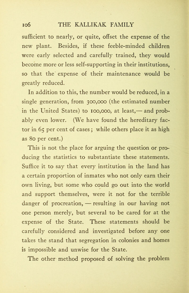 sufficient to nearly, or quite, offset the expense of the new plant. Besides, if these feeble-minded children were early selected and carefully trained, they would become more or less self-supporting in their institutions, so that the expense of their maintenance would be greatly reduced. In addition to this, the number would be reduced, in a single generation, from 300,000 (the estimated number in the United States) to 100,000, at least,— and prob- ably even lower. (We have found the hereditary fac- tor in 65 per cent of cases ; while others place it as high as 80 per cent.) This is not the place for arguing the question or pro- ducing the statistics to substantiate these statements. Suffice it to say that every institution in the land has a certain proportion of inmates who not only earn their own living, but some who could go out into the world and support themselves, were it not for the terrible danger of procreation, — resulting in our having not one person merely, but several to be cared for at the expense of the State. These statements should be carefully considered and investigated before any one takes the stand that segregation in colonies and homes is impossible and unwise for the State. The other method proposed of solving the problem