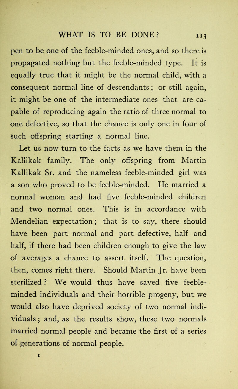 pen to be one of the feeble-minded ones, and so there is propagated nothing but the feeble-minded type. It is equally true that it might be the normal child, with a consequent normal line of descendants; or still again, it might be one of the intermediate ones that are ca- pable of reproducing again the ratio of three normal to one defective, so that the chance is only one in four of such offspring starting a normal line. Let us now turn to the facts as we have them in the Kallikak family. The only offspring from Martin Kallikak Sr. and the nameless feeble-minded girl was a son who proved to be feeble-minded. He married a normal woman and had five feeble-minded children and two normal ones. This is in accordance with Mendelian expectation; that is to say, there should have been part normal and part defective, half and half, if there had been children enough to give the law of averages a chance to assert itself. The question, then, comes right there. Should Martin Jr. have been sterilized ? We would thus have saved five feeble- minded individuals and their horrible progeny, but we would also have deprived society of two normal indi- viduals ; and, as the results show, these two normals married normal people and became the first of a series of generations of normal people.