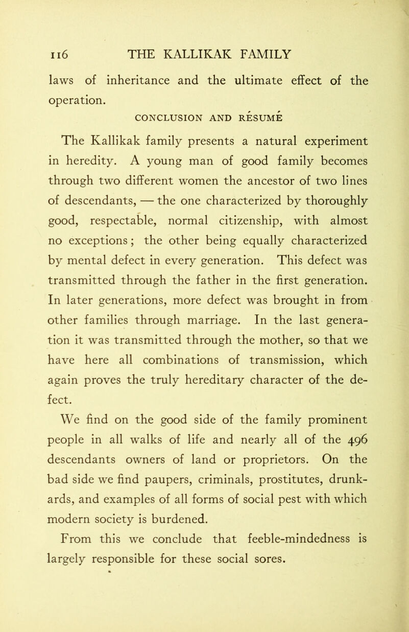 laws of inheritance and the ultimate effect of the operation. CONCLUSION AND RESUME The Kallikak family presents a natural experiment in heredity. A young man of good family becomes through two different women the ancestor of two lines of descendants, — the one characterized by thoroughly good, respectable, normal citizenship, with almost no exceptions; the other being equally characterized by mental defect in every generation. This defect was transmitted through the father in the first generation. In later generations, more defect was brought in from other families through marriage. In the last genera- tion it was transmitted through the mother, so that we have here all combinations of transmission, which again proves the truly hereditary character of the de- fect. We find on the good side of the family prominent people in all walks of life and nearly all of the 496 descendants owners of land or proprietors. On the bad side we find paupers, criminals, prostitutes, drunk- ards, and examples of all forms of social pest with which modern society is burdened. From this we conclude that feeble-mindedness is largely responsible for these social sores.