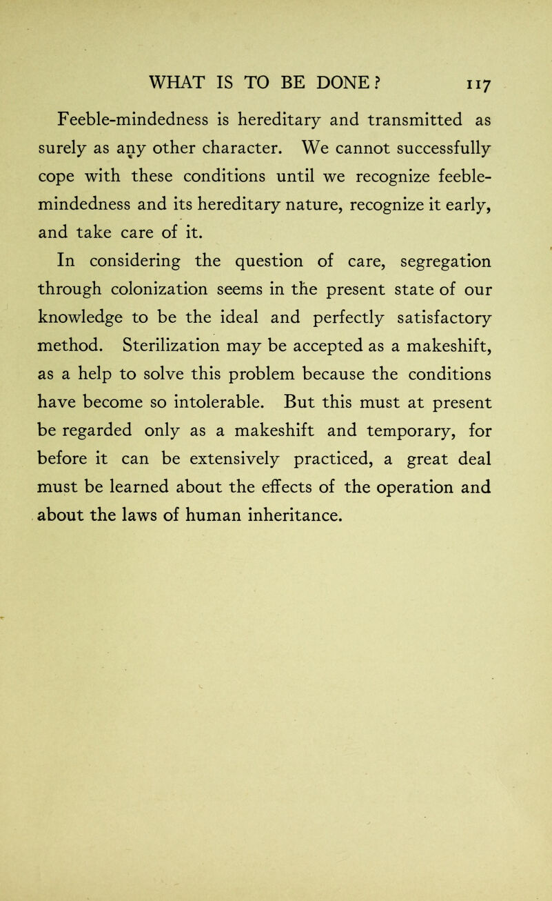 ii 7 Feeble-mindedness is hereditary and transmitted as surely as any other character. We cannot successfully cope with these conditions until we recognize feeble- mindedness and its hereditary nature, recognize it early, and take care of it. In considering the question of care, segregation through colonization seems in the present state of our knowledge to be the ideal and perfectly satisfactory method. Sterilization may be accepted as a makeshift, as a help to solve this problem because the conditions have become so intolerable. But this must at present be regarded only as a makeshift and temporary, for before it can be extensively practiced, a great deal must be learned about the effects of the operation and about the laws of human inheritance.