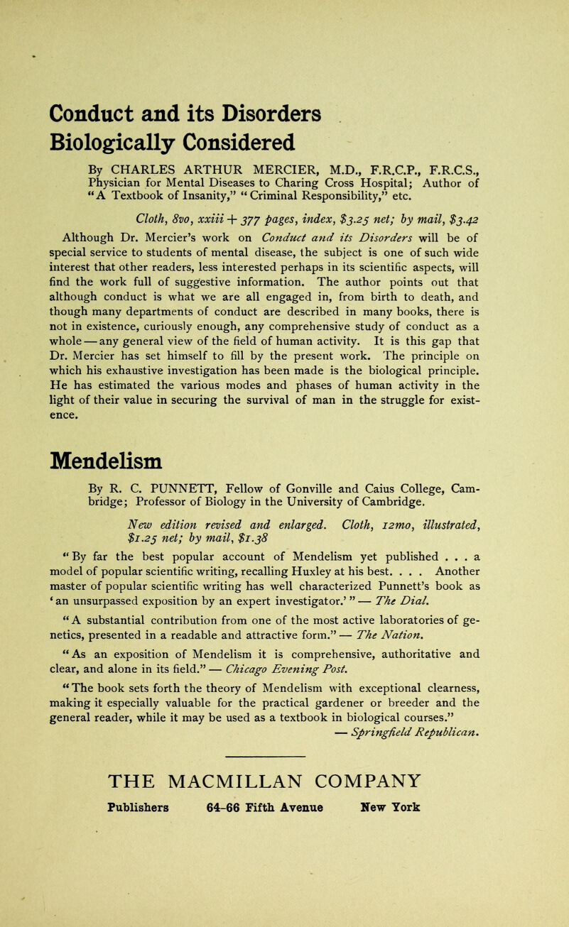 Conduct and its Disorders Biologically Considered By CHARLES ARTHUR MERCIER, M.D., F.R.C.P., F.R.C.S., Physician for Mental Diseases to Charing Cross Hospital; Author of “A Textbook of Insanity,” “Criminal Responsibility,” etc. Cloth, 8vo, xxiii + 377 pages, index, $3.23 net; by mail, $3.42 Although Dr. Mercier’s work on Conduct and its Disorders will be of special service to students of mental disease, the subject is one of such wide interest that other readers, less interested perhaps in its scientific aspects, will find the work full of suggestive information. The author points out that although conduct is what we are all engaged in, from birth to death, and though many departments of conduct are described in many books, there is not in existence, curiously enough, any comprehensive study of conduct as a whole — any general view of the field of human activity. It is this gap that Dr. Mercier has set himself to fill by the present work. The principle on which his exhaustive investigation has been made is the biological principle. He has estimated the various modes and phases of human activity in the light of their value in securing the survival of man in the struggle for exist- ence. Mendelism By R. C. PUNNETT, Fellow of Gonville and Caius College, Cam- bridge; Professor of Biology in the University of Cambridge. New edition revised and enlarged. Cloth, i2mo, illustrated, $1.25 net; by mail, $1.38 “ By far the best popular account of Mendelism yet published ... a model of popular scientific writing, recalling Huxley at his best. . . . Another master of popular scientific writing has well characterized Punnett’s book as ‘an unsurpassed exposition by an expert investigator.’ ”— The Dial. “ A substantial contribution from one of the most active laboratories of ge- netics, presented in a readable and attractive form.” — The Nation. “As an exposition of Mendelism it is comprehensive, authoritative and clear, and alone in its field.” — Chicago Evening Post. “ The book sets forth the theory of Mendelism with exceptional clearness, making it especially valuable for the practical gardener or breeder and the general reader, while it may be used as a textbook in biological courses.” — Springfield Republican. THE MACMILLAN COMPANY