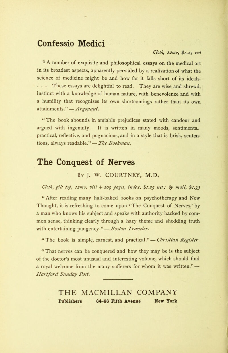 Confessio Medici Cloth, i2mo} $1.25 net “ A number of exquisite and philosophical essays on the medical art in its broadest aspects, apparently pervaded by a realization of what the science of medicine might be and how far it falls short of its ideals. . . . These essays are delightful to read. They are wise and shrewd, instinct with a knowledge of human nature, with benevolence and with a humility that recognizes its own shortcomings rather than its own attainments.” — Argonaut. “ The book abounds in amiable prejudices stated with candour and argued with ingenuity. It is written in many moods, sentimenta. practical, reflective, and pugnacious, and in a style that is brisk, senten- tious, always readable.” — The Bookman. The Conquest of Nerves By J. W. COURTNEY, M.D. Cloth, gilt top, i2tno, viii + 20Q pages, index, $1.23 net; by mail, $1.33 u After reading many half-baked books on psychotherapy and New Thought, it is refreshing to come upon ‘ The Conquest of Nerves,’ by a man who knows his subject and speaks with authority backed by com- mon sense, thinking clearly through a hazy theme and shedding truth with entertaining pungency.” — Boston Traveler. “The book is simple, earnest, and practical.”—Christian Register. “ That nerves can be conquered and how they may be is the subject of the doctor’s most unusual and interesting volume, which should find a royal welcome from the many sufferers for whom it was written.” — Hartford Sunday Post. THE MACMILLAN COMPANY