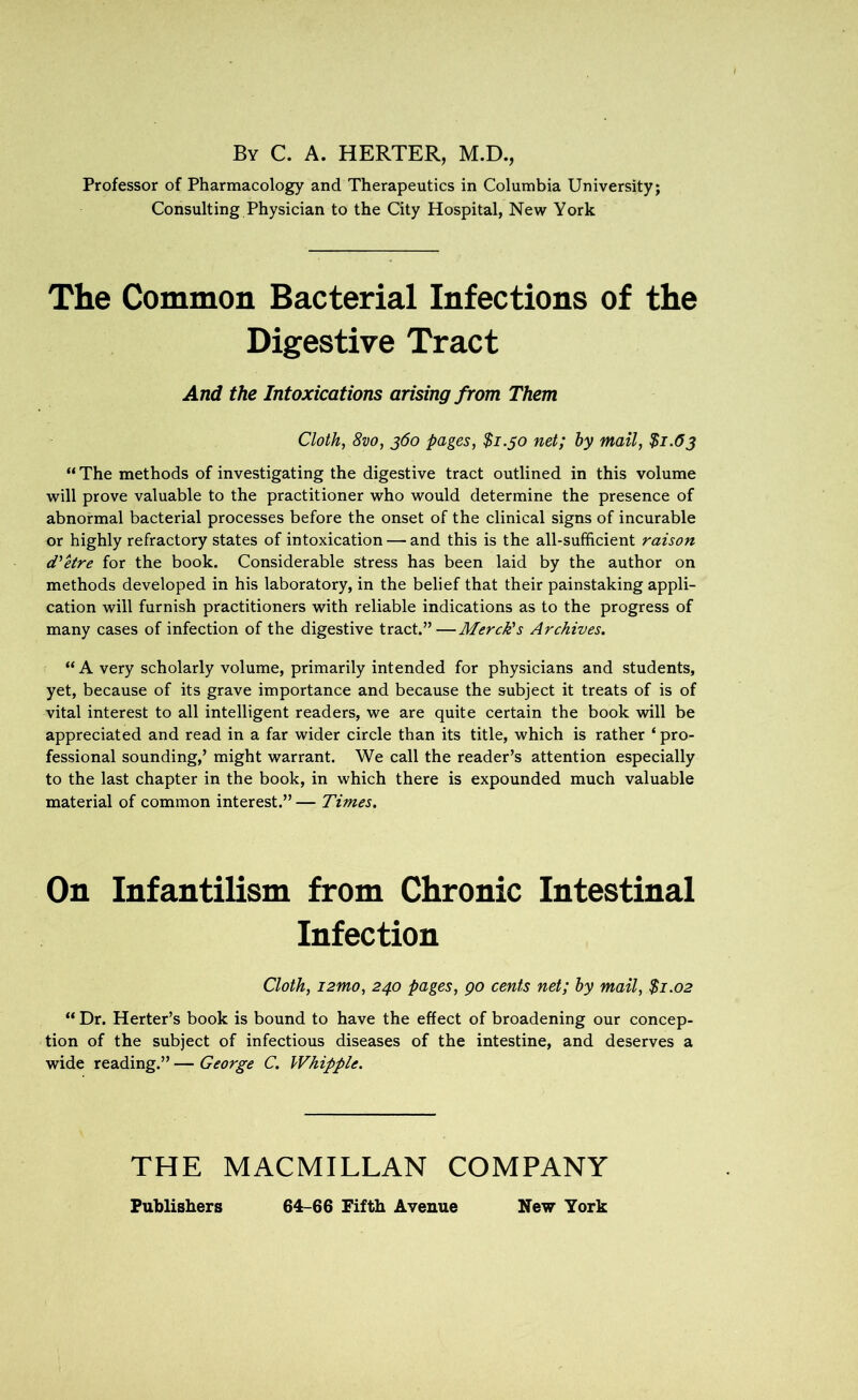 By C. A. HERTER, M.D., Professor of Pharmacology and Therapeutics in Columbia University; Consulting Physician to the City Hospital, New York The Common Bacterial Infections of the Digestive Tract And the Intoxications arising from Them Cloth, 8vo, 360 pages, $1.50 net; by mail, $1.63 “ The methods of investigating the digestive tract outlined in this volume will prove valuable to the practitioner who would determine the presence of abnormal bacterial processes before the onset of the clinical signs of incurable or highly refractory states of intoxication — and this is the all-sufficient raison d'etre for the book. Considerable stress has been laid by the author on methods developed in his laboratory, in the belief that their painstaking appli- cation will furnish practitioners with reliable indications as to the progress of many cases of infection of the digestive tract.”—Merck's Archives. “A very scholarly volume, primarily intended for physicians and students, yet, because of its grave importance and because the subject it treats of is of vital interest to all intelligent readers, we are quite certain the book will be appreciated and read in a far wider circle than its title, which is rather ‘pro- fessional sounding,’ might warrant. We call the reader’s attention especially to the last chapter in the book, in which there is expounded much valuable material of common interest.”— Times. On Infantilism from Chronic Intestinal Infection Cloth, i2mo, 240 pages, go cents net; by mail, $1.02 “ Dr. Herter’s book is bound to have the effect of broadening our concep- tion of the subject of infectious diseases of the intestine, and deserves a wide reading.” — George C. Whipple. THE MACMILLAN COMPANY