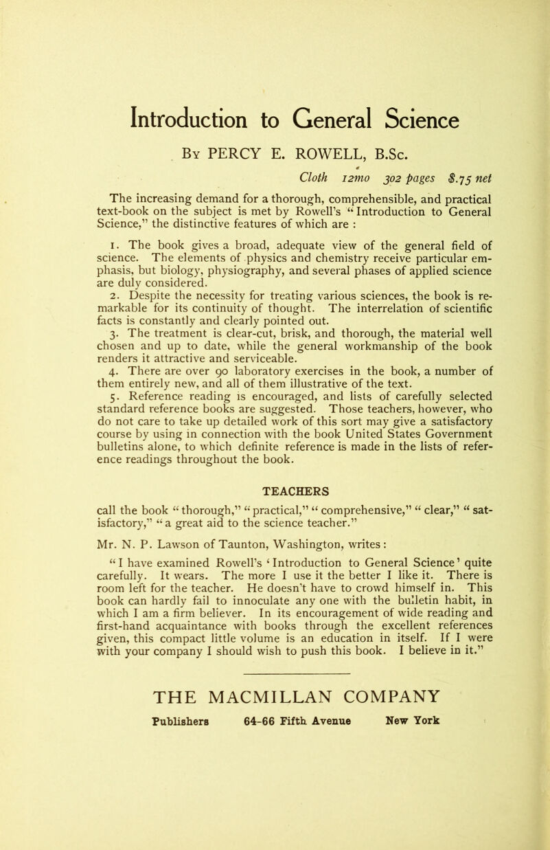 Introduction to General Science By PERCY E. ROWELL, B.Sc. Cloth i2mo 302 pages $.75 net The increasing demand for a thorough, comprehensible, and practical text-book on the subject is met by Rowell’s “Introduction to General Science,” the distinctive features of which are : 1. The book gives a broad, adequate view of the general field of science. The elements of physics and chemistry receive particular em- phasis, but biology, physiography, and several phases of applied science are duly considered. 2. Despite the necessity for treating various sciences, the book is re- markable for its continuity of thought. The interrelation of scientific facts is constantly and clearly pointed out. 3. The treatment is clear-cut, brisk, and thorough, the material well chosen and up to date, while the general workmanship of the book renders it attractive and serviceable. 4. There are over 90 laboratory exercises in the book, a number of them entirely new, and all of them illustrative of the text. 5. Reference reading is encouraged, and lists of carefully selected standard reference books are suggested. Those teachers, however, who do not care to take up detailed work of this sort may give a satisfactory course by using in connection with the book United States Government bulletins alone, to which definite reference is made in the lists of refer- ence readings throughout the book. TEACHERS call the book “thorough,” “practical,” “ comprehensive,” “ clear,” “ sat- isfactory,” “a great aid to the science teacher.” Mr. N. P. Lawson of Taunton, Washington, writes: “I have examined Rowell’s ‘Introduction to General Science’ quite carefully. It wears. The more I use it the better I like it. There is room left for the teacher. He doesn’t have to crowd himself in. This book can hardly fail to innoculate any one with the bulletin habit, in which I am a firm believer. In its encouragement of wide reading and first-hand acquaintance with books through the excellent references given, this compact little volume is an education in itself. If I were with your company I should wish to push this book. I believe in it.” THE MACMILLAN COMPANY