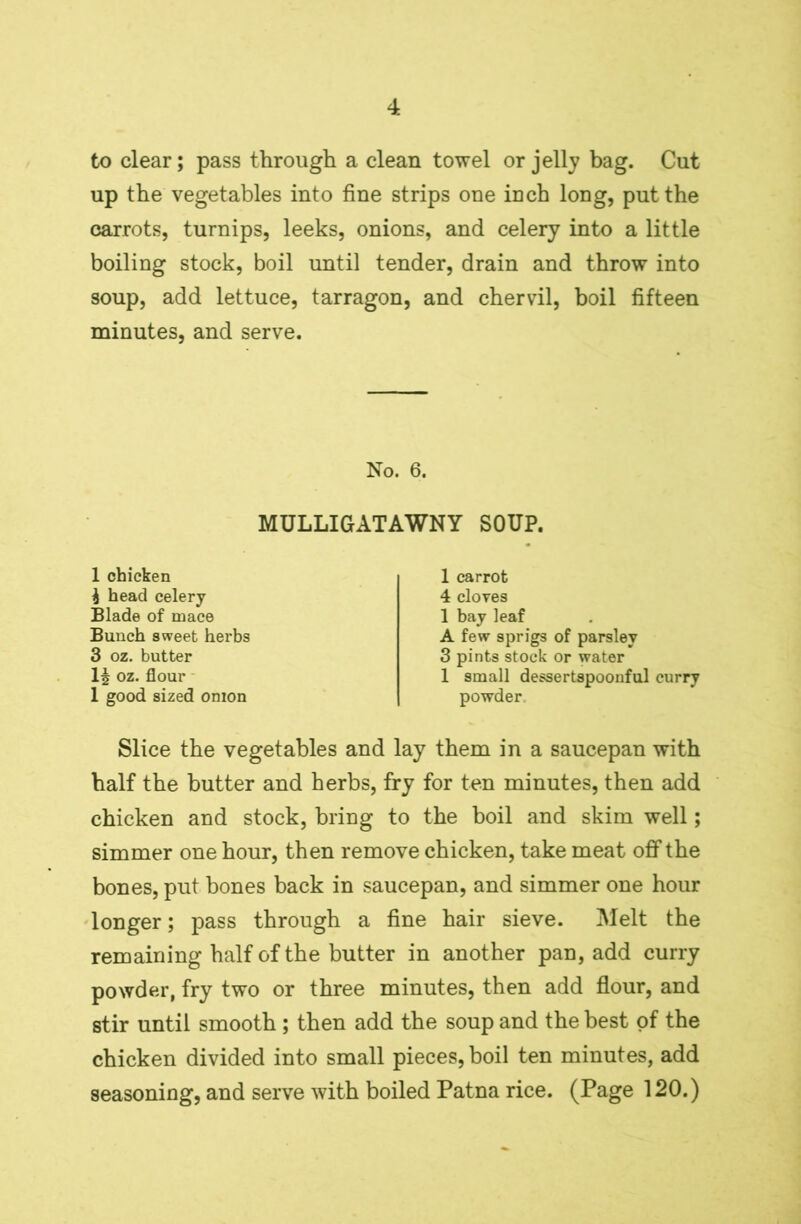 to clear; pass through a clean towel or jelly bag. Cut up the vegetables into fine strips one inch long, put the carrots, turnips, leeks, onions, and celery into a little boiling stock, boil until tender, drain and throw into soup, add lettuce, tarragon, and chervil, boil fifteen minutes, and serve. No. 6. MULLIGATAWNY SOUP. 1 chicken i head celery Blade of mace Bunch sweet herbs 3 oz. butter oz. flour 1 good sized onion 1 carrot 4 cloves 1 bay leaf A few sprigs of parsley 3 pints stock or water 1 small dessertspoonful curry powder Slice the vegetables and lay them in a saucepan with half the butter and herbs, fry for ten minutes, then add chicken and stock, bring to the boil and skim well; simmer one hour, then remove chicken, take meat off the bones, put bones back in saucepan, and simmer one hour longer; pass through a fine hair sieve. Melt the remaining half of the butter in another pan, add curry powder, fry two or three minutes, then add flour, and stir until smooth; then add the soup and the best of the chicken divided into small pieces, boil ten minutes, add seasoning, and serve with boiled Patna rice. (Page 120.)