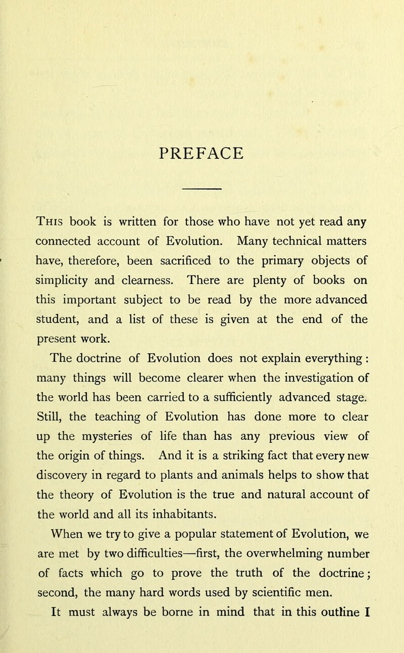 PREFACE This book is written for those who have not yet read any connected account of Evolution. Many technical matters have, therefore, been sacrificed to the primary objects of simplicity and clearness. There are plenty of books on this important subject to be read by the more advanced student, and a list of these is given at the end of the present work. The doctrine of Evolution does not explain everything: many things will become clearer when the investigation of the world has been carried to a sufficiently advanced stage. Still, the teaching of Evolution has done more to clear up the mysteries of life than has any previous view of the origin of things. And it is a striking fact that every new discovery in regard to plants and animals helps to show that the theory of Evolution is the true and natural account of the world and all its inhabitants. When we try to give a popular statement of Evolution, we are met by two difficulties—first, the overwhelming number of facts which go to prove the truth of the doctrine; second, the many hard words used by scientific men. It must always be borne in mind that in this outline I