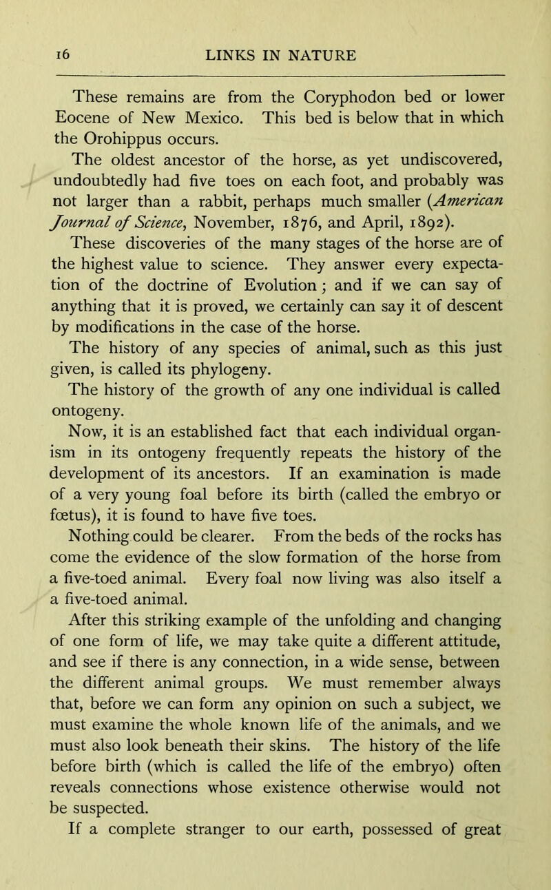 These remains are from the Coryphodon bed or lower Eocene of New Mexico. This bed is below that in which the Orohippus occurs. The oldest ancestor of the horse, as yet undiscovered, undoubtedly had five toes on each foot, and probably was not larger than a rabbit, perhaps much smaller (American Journal of Science, November, 1876, and April, 1892). These discoveries of the many stages of the horse are of the highest value to science. They answer every expecta- tion of the doctrine of Evolution; and if we can say of anything that it is proved, we certainly can say it of descent by modifications in the case of the horse. The history of any species of animal, such as this just given, is called its phylogeny. The history of the growth of any one individual is called ontogeny. Now, it is an established fact that each individual organ- ism in its ontogeny frequently repeats the history of the development of its ancestors. If an examination is made of a very young foal before its birth (called the embryo or foetus), it is found to have five toes. Nothing could be clearer. From the beds of the rocks has come the evidence of the slow formation of the horse from a five-toed animal. Every foal now living was also itself a a five-toed animal. After this striking example of the unfolding and changing of one form of life, we may take quite a different attitude, and see if there is any connection, in a wide sense, between the different animal groups. We must remember always that, before we can form any opinion on such a subject, we must examine the whole known life of the animals, and we must also look beneath their skins. The history of the life before birth (which is called the life of the embryo) often reveals connections whose existence otherwise would not be suspected. If a complete stranger to our earth, possessed of great