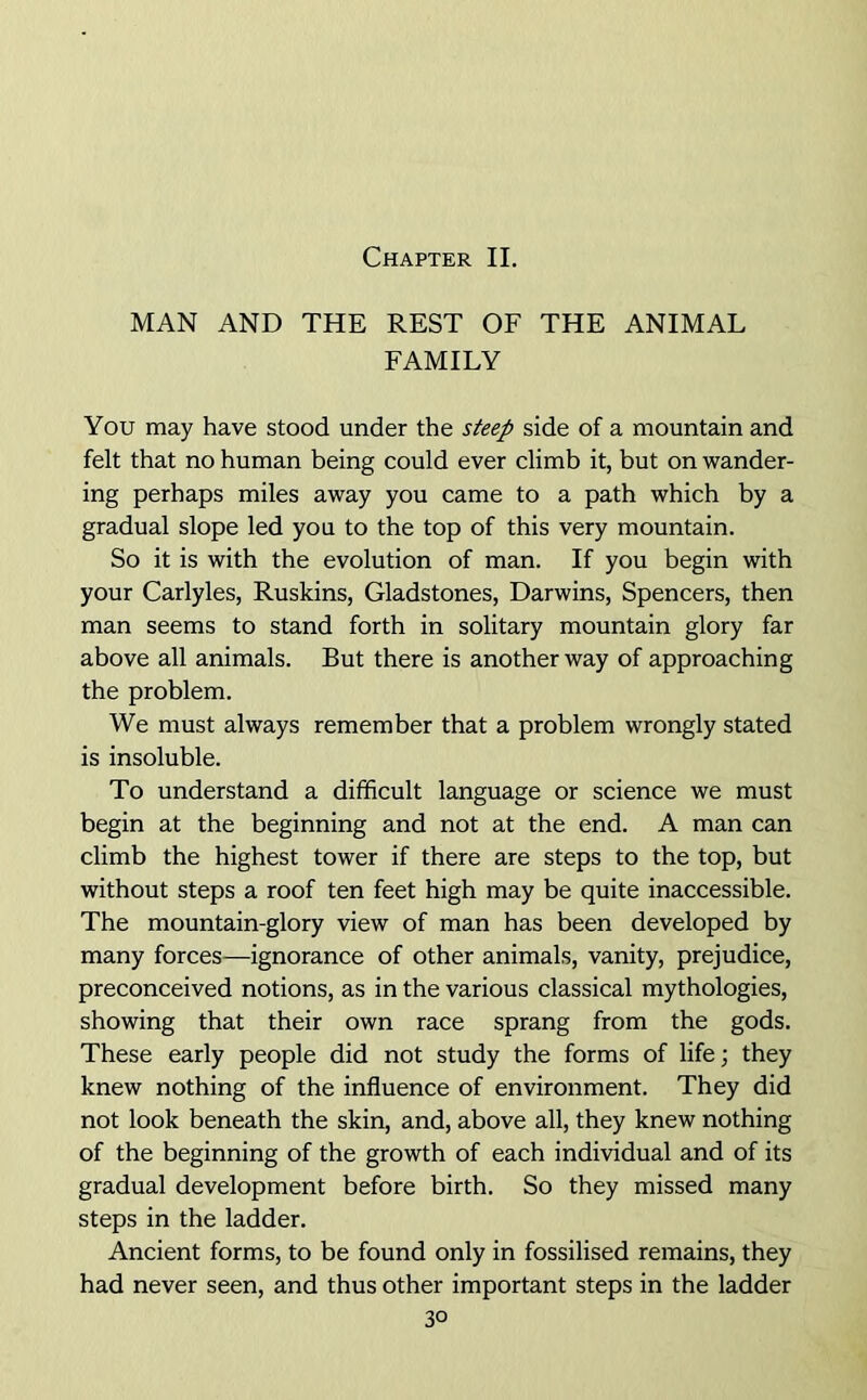 Chapter II. MAN AND THE REST OF THE ANIMAL FAMILY You may have stood under the steep side of a mountain and felt that no human being could ever climb it, but on wander- ing perhaps miles away you came to a path which by a gradual slope led you to the top of this very mountain. So it is with the evolution of man. If you begin with your Carlyles, Ruskins, Gladstones, Darwins, Spencers, then man seems to stand forth in solitary mountain glory far above all animals. But there is another way of approaching the problem. We must always remember that a problem wrongly stated is insoluble. To understand a difficult language or science we must begin at the beginning and not at the end. A man can climb the highest tower if there are steps to the top, but without steps a roof ten feet high may be quite inaccessible. The mountain-glory view of man has been developed by many forces—ignorance of other animals, vanity, prejudice, preconceived notions, as in the various classical mythologies, showing that their own race sprang from the gods. These early people did not study the forms of life; they knew nothing of the influence of environment. They did not look beneath the skin, and, above all, they knew nothing of the beginning of the growth of each individual and of its gradual development before birth. So they missed many steps in the ladder. Ancient forms, to be found only in fossilised remains, they had never seen, and thus other important steps in the ladder 3°